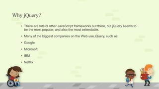 Why jQuery?
• There are lots of other JavaScript frameworks out there, but jQuery seems to
be the most popular, and also the most extendable.
• Many of the biggest companies on the Web use jQuery, such as:
• Google
• Microsoft
• IBM
• Netflix
 