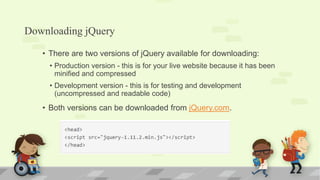 Downloading jQuery
• There are two versions of jQuery available for downloading:
• Production version - this is for your live website because it has been
minified and compressed
• Development version - this is for testing and development
(uncompressed and readable code)
• Both versions can be downloaded from jQuery.com.
 