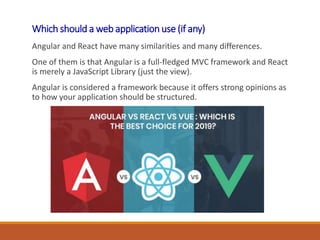 Which should a web application use (if any)
Angular and React have many similarities and many differences.
One of them is that Angular is a full-fledged MVC framework and React
is merely a JavaScript Library (just the view).
Angular is considered a framework because it offers strong opinions as
to how your application should be structured.
 