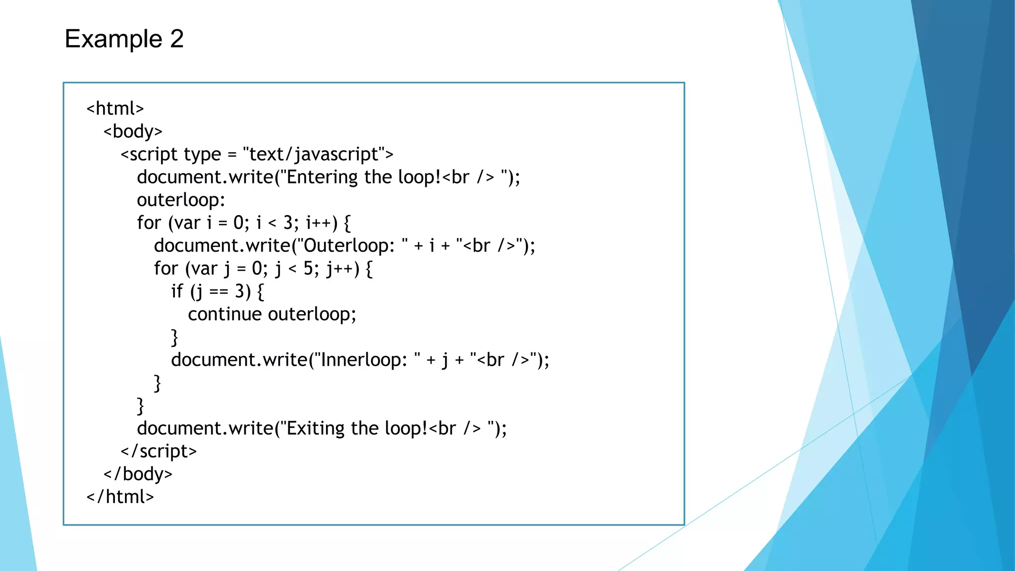 Example 2
<html>
<body>
<script type = "text/javascript">
document.write("Entering the loop!<br /> ");
outerloop:
for (var i = 0; i < 3; i++) {
document.write("Outerloop: " + i + "<br />");
for (var j = 0; j < 5; j++) {
if (j == 3) {
continue outerloop;
}
document.write("Innerloop: " + j + "<br />");
}
}
document.write("Exiting the loop!<br /> ");
</script>
</body>
</html>
 