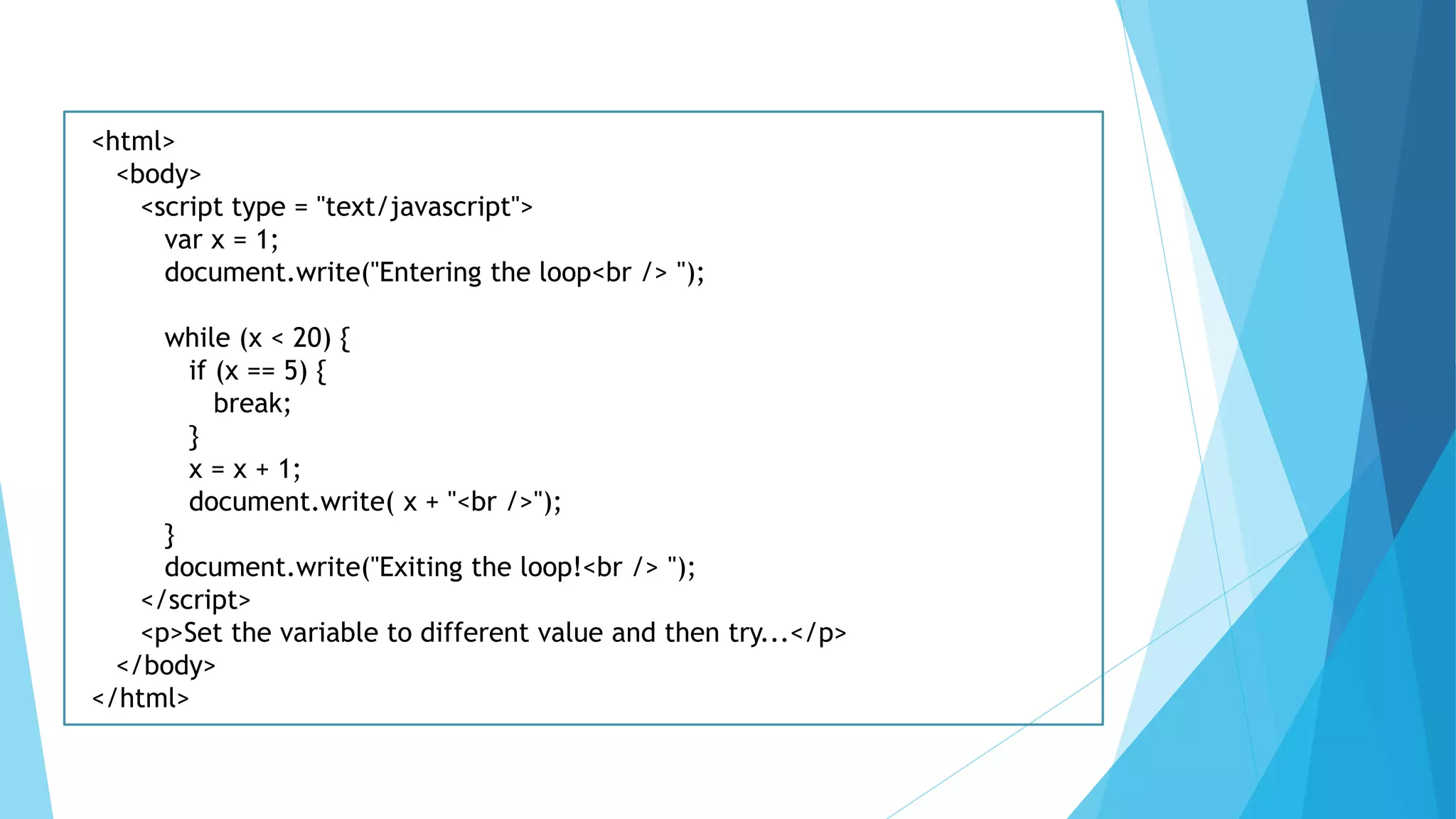 <html>
<body>
<script type = "text/javascript">
var x = 1;
document.write("Entering the loop<br /> ");
while (x < 20) {
if (x == 5) {
break;
}
x = x + 1;
document.write( x + "<br />");
}
document.write("Exiting the loop!<br /> ");
</script>
<p>Set the variable to different value and then try...</p>
</body>
</html>
 