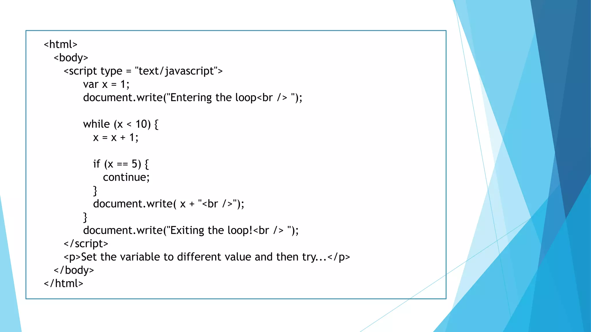 <html>
<body>
<script type = "text/javascript">
var x = 1;
document.write("Entering the loop<br /> ");
while (x < 10) {
x = x + 1;
if (x == 5) {
continue;
}
document.write( x + "<br />");
}
document.write("Exiting the loop!<br /> ");
</script>
<p>Set the variable to different value and then try...</p>
</body>
</html>
 