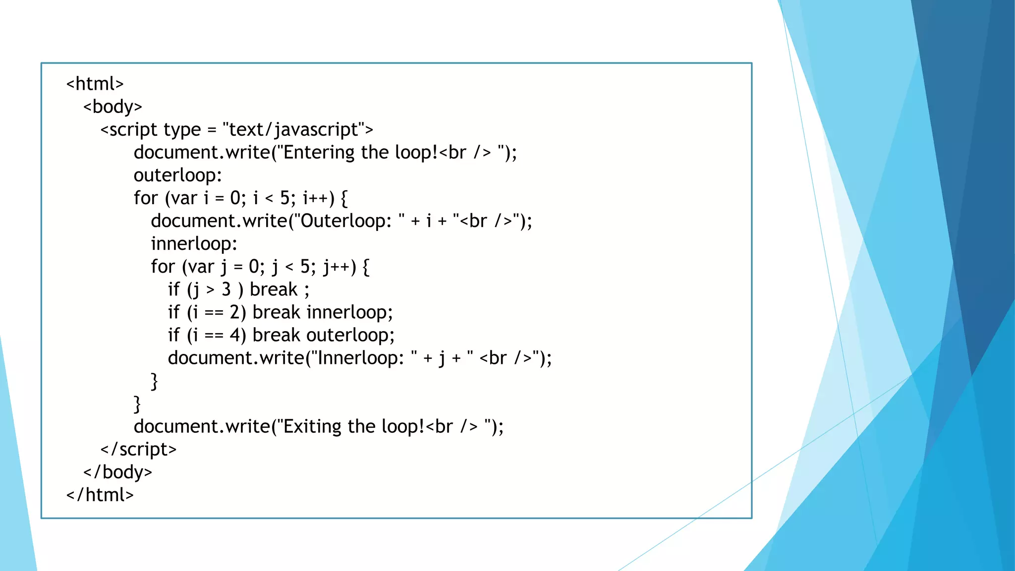 <html>
<body>
<script type = "text/javascript">
document.write("Entering the loop!<br /> ");
outerloop:
for (var i = 0; i < 5; i++) {
document.write("Outerloop: " + i + "<br />");
innerloop:
for (var j = 0; j < 5; j++) {
if (j > 3 ) break ;
if (i == 2) break innerloop;
if (i == 4) break outerloop;
document.write("Innerloop: " + j + " <br />");
}
}
document.write("Exiting the loop!<br /> ");
</script>
</body>
</html>
 