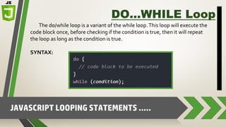 JAVASCRIPT LOOPING STATEMENTS …..
DO…WHILE Loop
The do/while loop is a variant of the while loop.This loop will execute the
code block once, before checking if the condition is true, then it will repeat
the loop as long as the condition is true.
SYNTAX:
 