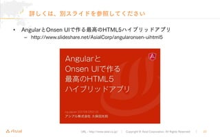 URL : http://www.asial.co.jp/ │ Copyright © Asial Corporation. All Rights Reserved. ｜ 22
詳しくは、別スライドを参照してください
• AngularとOnsen UIで作る最高のHTML5ハイブリッドアプリ
– http://www.slideshare.net/AsialCorp/angularonsen-uihtml5
 