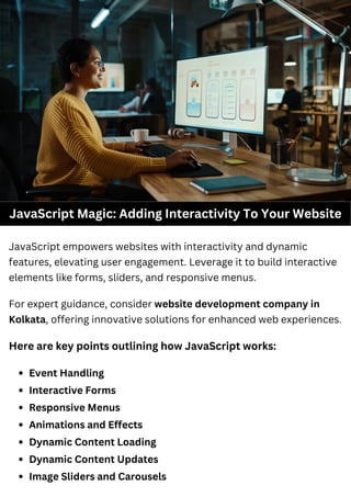JavaScript Magic: Adding Interactivity To Your Website
JavaScript empowers websites with interactivity and dynamic
features, elevating user engagement. Leverage it to build interactive
elements like forms, sliders, and responsive menus.
Here are key points outlining how JavaScript works:
Event Handling
Interactive Forms
Responsive Menus
Animations and Effects
Dynamic Content Loading
Dynamic Content Updates
Image Sliders and Carousels
For expert guidance, consider website development company in
Kolkata, offering innovative solutions for enhanced web experiences.
 