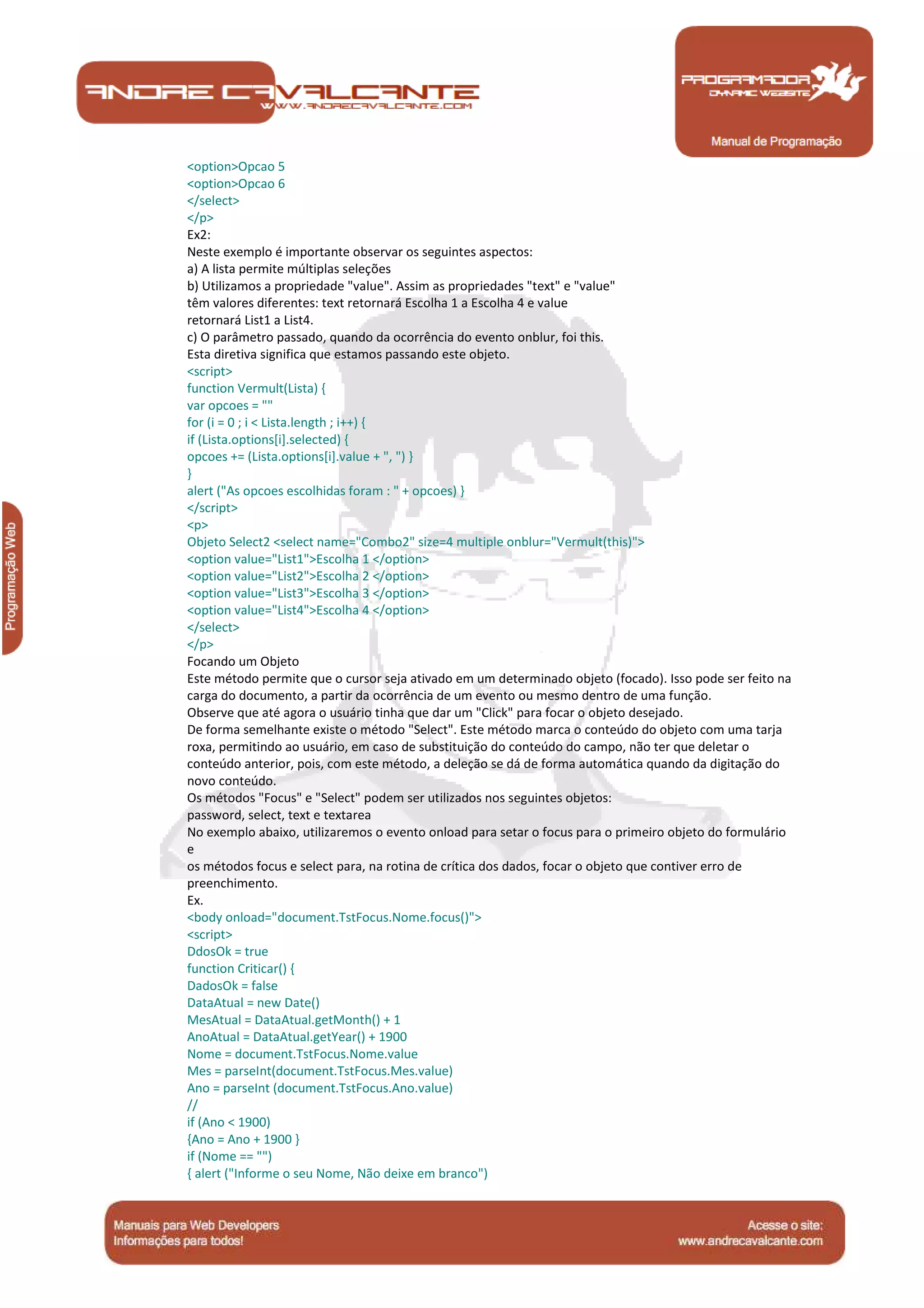 Manual de Programação
<option>Opcao 5
<option>Opcao 6
</select>
</p>
Ex2:
Neste exemplo é importante observar os seguintes aspectos:
a) A lista permite múltiplas seleções
b) Utilizamos a propriedade "value". Assim as propriedades "text" e "value"
têm valores diferentes: text retornará Escolha 1 a Escolha 4 e value
retornará List1 a List4.
c) O parâmetro passado, quando da ocorrência do evento onblur, foi this.
Esta diretiva significa que estamos passando este objeto.
<script>
function Vermult(Lista) {
var opcoes = ""
for (i = 0 ; i < Lista.length ; i++) {
if (Lista.options[i].selected) {
opcoes += (Lista.options[i].value + ", ") }
}
alert ("As opcoes escolhidas foram : " + opcoes) }
</script>
<p>
Objeto Select2 <select name="Combo2" size=4 multiple onblur="Vermult(this)">
<option value="List1">Escolha 1 </option>
<option value="List2">Escolha 2 </option>
<option value="List3">Escolha 3 </option>
<option value="List4">Escolha 4 </option>
</select>
</p>
Focando um Objeto
Este método permite que o cursor seja ativado em um determinado objeto (focado). Isso pode ser feito na
carga do documento, a partir da ocorrência de um evento ou mesmo dentro de uma função.
Observe que até agora o usuário tinha que dar um "Click" para focar o objeto desejado.
De forma semelhante existe o método "Select". Este método marca o conteúdo do objeto com uma tarja
roxa, permitindo ao usuário, em caso de substituição do conteúdo do campo, não ter que deletar o
conteúdo anterior, pois, com este método, a deleção se dá de forma automática quando da digitação do
novo conteúdo.
Os métodos "Focus" e "Select" podem ser utilizados nos seguintes objetos:
password, select, text e textarea
No exemplo abaixo, utilizaremos o evento onload para setar o focus para o primeiro objeto do formulário
e
os métodos focus e select para, na rotina de crítica dos dados, focar o objeto que contiver erro de
preenchimento.
Ex.
<body onload="document.TstFocus.Nome.focus()">
<script>
DdosOk = true
function Criticar() {
DadosOk = false
DataAtual = new Date()
MesAtual = DataAtual.getMonth() + 1
AnoAtual = DataAtual.getYear() + 1900
Nome = document.TstFocus.Nome.value
Mes = parseInt(document.TstFocus.Mes.value)
Ano = parseInt (document.TstFocus.Ano.value)
//
if (Ano < 1900)
{Ano = Ano + 1900 }
if (Nome == "")
{ alert ("Informe o seu Nome, Não deixe em branco")
 