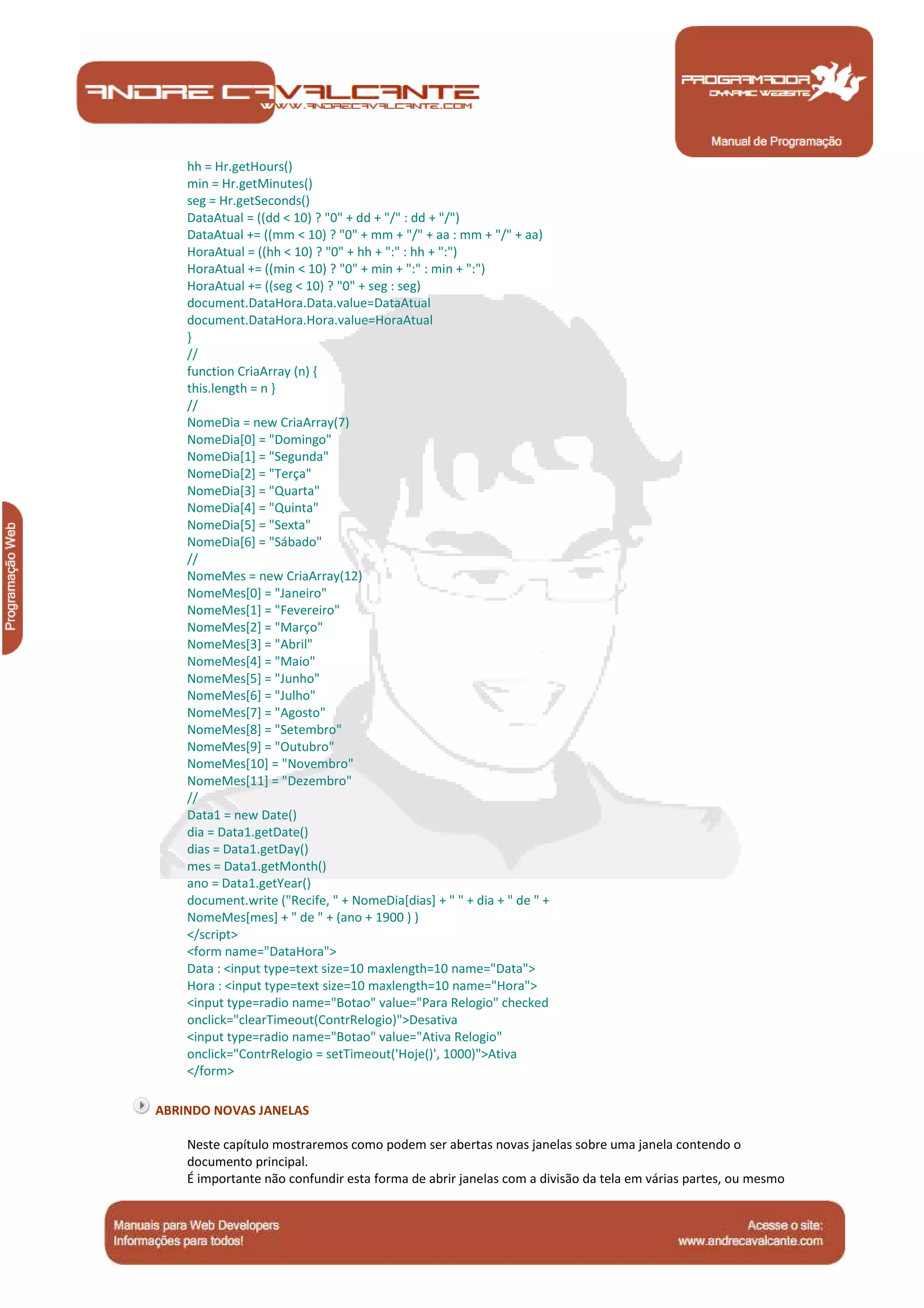 Manual de Programação
hh = Hr.getHours()
min = Hr.getMinutes()
seg = Hr.getSeconds()
DataAtual = ((dd < 10) ? "0" + dd + "/" : dd + "/")
DataAtual += ((mm < 10) ? "0" + mm + "/" + aa : mm + "/" + aa)
HoraAtual = ((hh < 10) ? "0" + hh + ":" : hh + ":")
HoraAtual += ((min < 10) ? "0" + min + ":" : min + ":")
HoraAtual += ((seg < 10) ? "0" + seg : seg)
document.DataHora.Data.value=DataAtual
document.DataHora.Hora.value=HoraAtual
}
//
function CriaArray (n) {
this.length = n }
//
NomeDia = new CriaArray(7)
NomeDia[0] = "Domingo"
NomeDia[1] = "Segunda"
NomeDia[2] = "Terça"
NomeDia[3] = "Quarta"
NomeDia[4] = "Quinta"
NomeDia[5] = "Sexta"
NomeDia[6] = "Sábado"
//
NomeMes = new CriaArray(12)
NomeMes[0] = "Janeiro"
NomeMes[1] = "Fevereiro"
NomeMes[2] = "Março"
NomeMes[3] = "Abril"
NomeMes[4] = "Maio"
NomeMes[5] = "Junho"
NomeMes[6] = "Julho"
NomeMes[7] = "Agosto"
NomeMes[8] = "Setembro"
NomeMes[9] = "Outubro"
NomeMes[10] = "Novembro"
NomeMes[11] = "Dezembro"
//
Data1 = new Date()
dia = Data1.getDate()
dias = Data1.getDay()
mes = Data1.getMonth()
ano = Data1.getYear()
document.write ("Recife, " + NomeDia[dias] + " " + dia + " de " +
NomeMes[mes] + " de " + (ano + 1900 ) )
</script>
<form name="DataHora">
Data : <input type=text size=10 maxlength=10 name="Data">
Hora : <input type=text size=10 maxlength=10 name="Hora">
<input type=radio name="Botao" value="Para Relogio" checked
onclick="clearTimeout(ContrRelogio)">Desativa
<input type=radio name="Botao" value="Ativa Relogio"
onclick="ContrRelogio = setTimeout('Hoje()', 1000)">Ativa
</form>
ABRINDO NOVAS JANELAS
Neste capítulo mostraremos como podem ser abertas novas janelas sobre uma janela contendo o
documento principal.
É importante não confundir esta forma de abrir janelas com a divisão da tela em várias partes, ou mesmo
 
