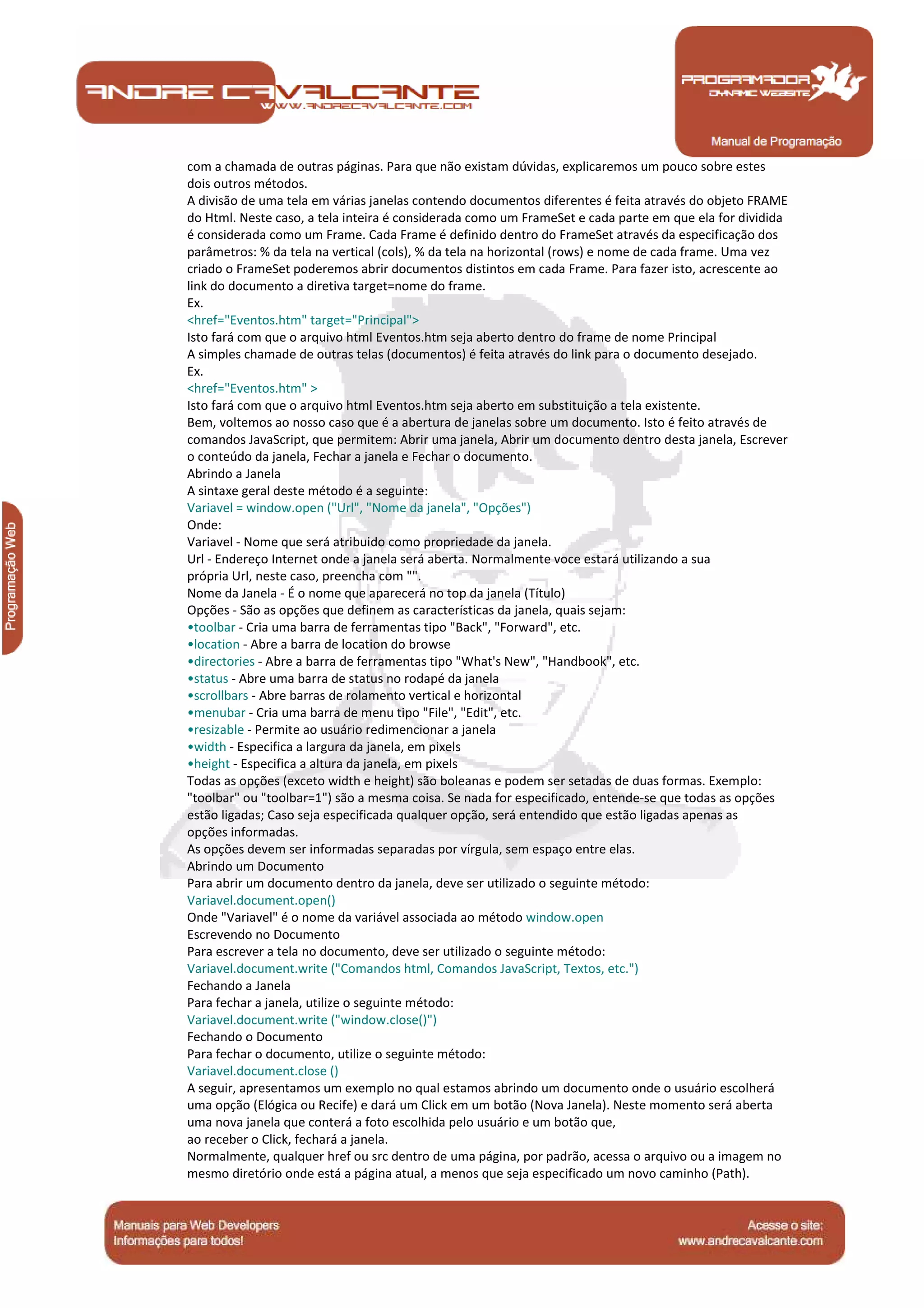 Manual de Programação
com a chamada de outras páginas. Para que não existam dúvidas, explicaremos um pouco sobre estes
dois outros métodos.
A divisão de uma tela em várias janelas contendo documentos diferentes é feita através do objeto FRAME
do Html. Neste caso, a tela inteira é considerada como um FrameSet e cada parte em que ela for dividida
é considerada como um Frame. Cada Frame é definido dentro do FrameSet através da especificação dos
parâmetros: % da tela na vertical (cols), % da tela na horizontal (rows) e nome de cada frame. Uma vez
criado o FrameSet poderemos abrir documentos distintos em cada Frame. Para fazer isto, acrescente ao
link do documento a diretiva target=nome do frame.
Ex.
<href="Eventos.htm" target="Principal">
Isto fará com que o arquivo html Eventos.htm seja aberto dentro do frame de nome Principal
A simples chamade de outras telas (documentos) é feita através do link para o documento desejado.
Ex.
<href="Eventos.htm" >
Isto fará com que o arquivo html Eventos.htm seja aberto em substituição a tela existente.
Bem, voltemos ao nosso caso que é a abertura de janelas sobre um documento. Isto é feito através de
comandos JavaScript, que permitem: Abrir uma janela, Abrir um documento dentro desta janela, Escrever
o conteúdo da janela, Fechar a janela e Fechar o documento.
Abrindo a Janela
A sintaxe geral deste método é a seguinte:
Variavel = window.open ("Url", "Nome da janela", "Opções")
Onde:
Variavel - Nome que será atribuido como propriedade da janela.
Url - Endereço Internet onde a janela será aberta. Normalmente voce estará utilizando a sua
própria Url, neste caso, preencha com "".
Nome da Janela - É o nome que aparecerá no top da janela (Título)
Opções - São as opções que definem as características da janela, quais sejam:
•toolbar - Cria uma barra de ferramentas tipo "Back", "Forward", etc.
•location - Abre a barra de location do browse
•directories - Abre a barra de ferramentas tipo "What's New", "Handbook", etc.
•status - Abre uma barra de status no rodapé da janela
•scrollbars - Abre barras de rolamento vertical e horizontal
•menubar - Cria uma barra de menu tipo "File", "Edit", etc.
•resizable - Permite ao usuário redimencionar a janela
•width - Especifica a largura da janela, em pixels
•height - Especifica a altura da janela, em pixels
Todas as opções (exceto width e height) são boleanas e podem ser setadas de duas formas. Exemplo:
"toolbar" ou "toolbar=1") são a mesma coisa. Se nada for especificado, entende-se que todas as opções
estão ligadas; Caso seja especificada qualquer opção, será entendido que estão ligadas apenas as
opções informadas.
As opções devem ser informadas separadas por vírgula, sem espaço entre elas.
Abrindo um Documento
Para abrir um documento dentro da janela, deve ser utilizado o seguinte método:
Variavel.document.open()
Onde "Variavel" é o nome da variável associada ao método window.open
Escrevendo no Documento
Para escrever a tela no documento, deve ser utilizado o seguinte método:
Variavel.document.write ("Comandos html, Comandos JavaScript, Textos, etc.")
Fechando a Janela
Para fechar a janela, utilize o seguinte método:
Variavel.document.write ("window.close()")
Fechando o Documento
Para fechar o documento, utilize o seguinte método:
Variavel.document.close ()
A seguir, apresentamos um exemplo no qual estamos abrindo um documento onde o usuário escolherá
uma opção (Elógica ou Recife) e dará um Click em um botão (Nova Janela). Neste momento será aberta
uma nova janela que conterá a foto escolhida pelo usuário e um botão que,
ao receber o Click, fechará a janela.
Normalmente, qualquer href ou src dentro de uma página, por padrão, acessa o arquivo ou a imagem no
mesmo diretório onde está a página atual, a menos que seja especificado um novo caminho (Path).
 