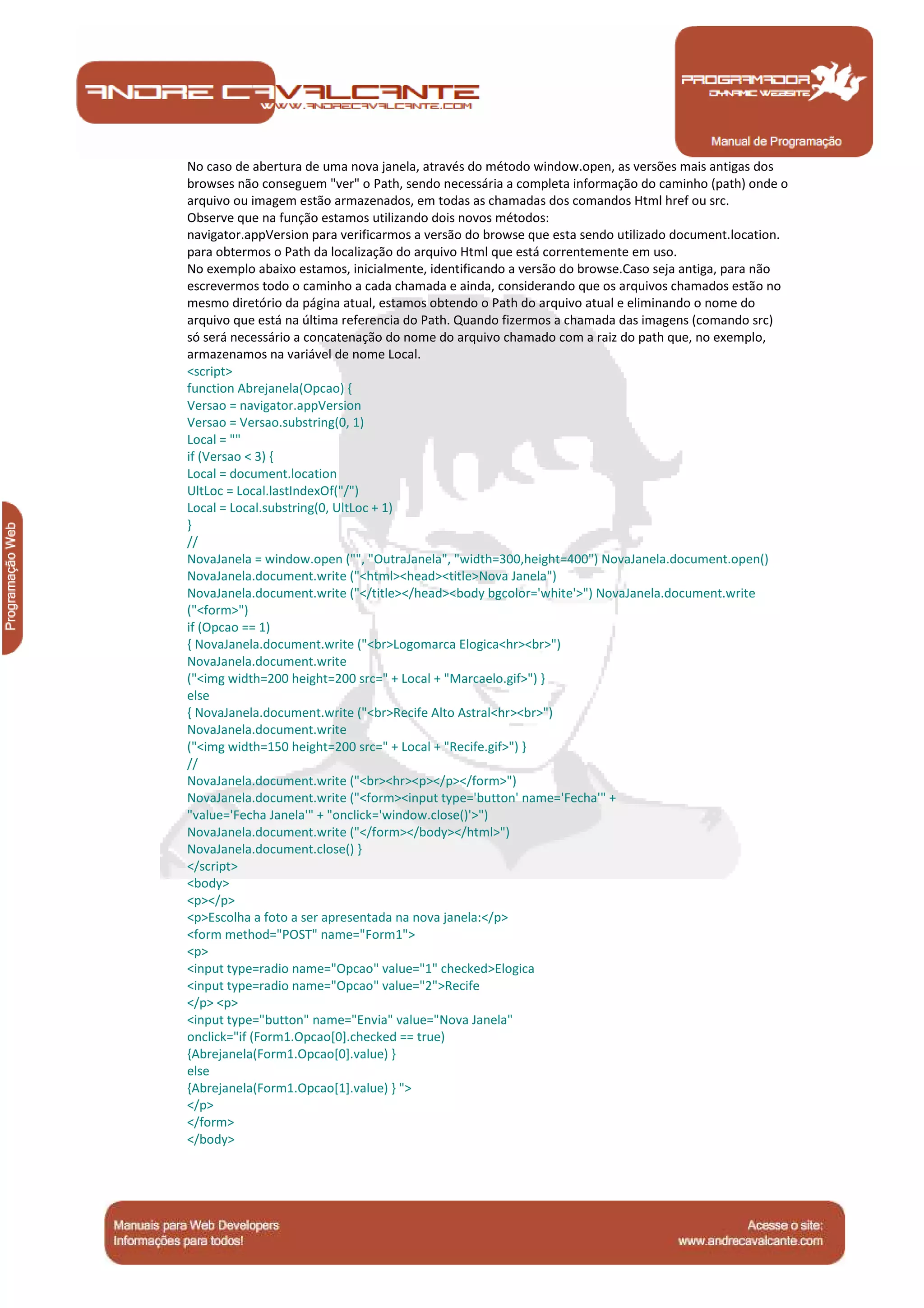 Manual de Programação
No caso de abertura de uma nova janela, através do método window.open, as versões mais antigas dos
browses não conseguem "ver" o Path, sendo necessária a completa informação do caminho (path) onde o
arquivo ou imagem estão armazenados, em todas as chamadas dos comandos Html href ou src.
Observe que na função estamos utilizando dois novos métodos:
navigator.appVersion para verificarmos a versão do browse que esta sendo utilizado document.location.
para obtermos o Path da localização do arquivo Html que está correntemente em uso.
No exemplo abaixo estamos, inicialmente, identificando a versão do browse.Caso seja antiga, para não
escrevermos todo o caminho a cada chamada e ainda, considerando que os arquivos chamados estão no
mesmo diretório da página atual, estamos obtendo o Path do arquivo atual e eliminando o nome do
arquivo que está na última referencia do Path. Quando fizermos a chamada das imagens (comando src)
só será necessário a concatenação do nome do arquivo chamado com a raiz do path que, no exemplo,
armazenamos na variável de nome Local.
<script>
function Abrejanela(Opcao) {
Versao = navigator.appVersion
Versao = Versao.substring(0, 1)
Local = ""
if (Versao < 3) {
Local = document.location
UltLoc = Local.lastIndexOf("/")
Local = Local.substring(0, UltLoc + 1)
}
//
NovaJanela = window.open ("", "OutraJanela", "width=300,height=400") NovaJanela.document.open()
NovaJanela.document.write ("<html><head><title>Nova Janela")
NovaJanela.document.write ("</title></head><body bgcolor='white'>") NovaJanela.document.write
("<form>")
if (Opcao == 1)
{ NovaJanela.document.write ("<br>Logomarca Elogica<hr><br>")
NovaJanela.document.write
("<img width=200 height=200 src=" + Local + "Marcaelo.gif>") }
else
{ NovaJanela.document.write ("<br>Recife Alto Astral<hr><br>")
NovaJanela.document.write
("<img width=150 height=200 src=" + Local + "Recife.gif>") }
//
NovaJanela.document.write ("<br><hr><p></p></form>")
NovaJanela.document.write ("<form><input type='button' name='Fecha'" +
"value='Fecha Janela'" + "onclick='window.close()'>")
NovaJanela.document.write ("</form></body></html>")
NovaJanela.document.close() }
</script>
<body>
<p></p>
<p>Escolha a foto a ser apresentada na nova janela:</p>
<form method="POST" name="Form1">
<p>
<input type=radio name="Opcao" value="1" checked>Elogica
<input type=radio name="Opcao" value="2">Recife
</p> <p>
<input type="button" name="Envia" value="Nova Janela"
onclick="if (Form1.Opcao[0].checked == true)
{Abrejanela(Form1.Opcao[0].value) }
else
{Abrejanela(Form1.Opcao[1].value) } ">
</p>
</form>
</body>
 