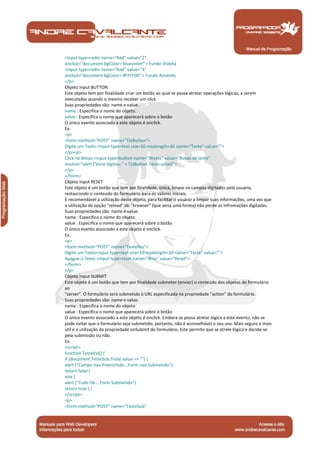 Manual de Programação
<input type=radio name="Rad" value="2"
onclick="document.bgColor='blueviolet'"> Fundo Violeta
<input type=radio name="Rad" value="3"
onclick="document.bgColor='#FFFF00'"> Fundo Amarelo
</p>
Objeto Input BUTTON
Este objeto tem por finalidade criar um botão ao qual se possa atrelar operações lógicas, a serem
executadas quando o mesmo receber um click.
Suas propriedades são: name e value.
name : Especifica o nome do objeto.
value : Especifica o nome que aparecerá sobre o botão
O único evento associado a este objeto é onclick.
Ex.
<p>
<form method="POST" name="TstButton">
Digite um Texto <input type=text size=30 maxlength=30 name="Teste" value="">
</p><p>
Click no Botao <input type=button name="Bteste" value="Botao de teste"
onclick="alert ('Voce digitou: ' + TstButton.Teste.value)">
</p>
</form>
Objeto Input RESET
Este objeto é um botão que tem por finalidade, única, limpar os campos digitados pelo usuário,
restaurando o conteúdo do formulário para os valores iniciais.
É recomendável a utilização deste objeto, para facilitar o usuário a limpar suas informações, uma vez que
a utilização da opção "reload" do "browser" (que seria uma forma) não perde as infromações digitadas.
Suas propriedades são: name e value.
name : Especifica o nome do objeto.
value : Especifica o nome que aparecerá sobre o botão
O único evento associado a este objeto é onclick.
Ex.
<p>
<form method="POST" name="TesteRes">
Digite um Texto<input type=text size=10 maxlength=20 name="Teste" value="">
Apague o Texto <input type=reset name="Bres" value="Reset">
</form>
</p>
Objeto Input SUBMIT
Este objeto é um botão que tem por finalidade submeter (enviar) o conteúdo dos objetos do formulário
ao
"server". O formulário será submetido à URL especificada na propriedade "action" do formulário.
Suas propriedades são: name e value.
name : Especifica o nome do objeto.
value : Especifica o nome que aparecerá sobre o botão
O único evento associado a este objeto é onclick. Embora se possa atrelar lógica a este evento, não se
pode evitar que o formulário seja submetido, portanto, não é aconselhável o seu uso. Mais seguro e mais
útil é a utilização da propriedade onSubmit do formulário. Este permite que se atrele lógica e decida-se
pela submissão ou não.
Ex.
<script>
function TestaVal() {
if (document.TesteSub.Teste.value == "") {
alert ("Campo nao Preenchido...Form nao Submetido")
return false }
else {
alert ("Tudo Ok....Form Submetido")
return true } }
</script>
<p>
<form method="POST" name="TesteSub"
 
