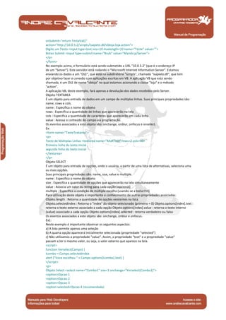 Manual de Programação
onSubmit="return TestaVal()"
action="http://10.0.5.2/scripts/isapielo.dll/vbloja.loja.action">
Digite um Texto <input type=text size=10 maxlength=10 name="Teste" value="">
Botao Submit <input type=submit name="Bsub" value="Manda p/Server">
</p>
</form>
No exemplo acima, o formulário está sendo submetido a URL "10.0.5.2" (que é o endereço IP
de um "Server"). Este servidor está rodando o "Microsoft Internet Information Server". Estamos
enviando os dados a um "OLE", que está no subdiretório "scripts", chamado "isapielo.dll", que tem
por objetivo fazer a conexão com aplicações escritas em VB. A aplicação VB que está sendo
chamada, é um OLE de nome "vbloja" no qual estamos acionando a classe "loja" e o método
"action".
A aplicação VB, deste exemplo, fará apenas a devolução dos dados recebidos pelo Server.
Objeto TEXTAREA
É um objeto para entrada de dados em um campo de múltiplas linhas. Suas principais propriedades são:
name, rows e cols.
name : Especifica o nome do objeto
rows : Especifica a quantidade de linhas que aparecerão na tela
cols : Especifica a quantidade de caracteres que aparecerão em cada linha
value : Acessa o conteúdo do campo via programação.
Os eventos associados a este objeto são: onchange, onblur, onfocus e onselect.
Ex:
<form name="TesteTextarea">
<p>
Texto de Múltiplas Linhas <textarea name="MultText" rows=2 cols=40>
Primeira linha do texto inicial
segunda linha do texto inicial
</textarea>
</p>
Objeto SELECT
É um objeto para entrada de opções, onde o usuário, a partir de uma lista de alternativas, seleciona uma
ou mais opções.
Suas principais propriedades são: name, size, value e multiple.
name : Especifica o nome do objeto
size : Especifica a quantidade de opções que aparecerão na tela simultaneamente
value : Associa um valor ou string para cada opção (opcional)
multiple : Especifica a condição de múltipla escolha (usando-se a tecla Ctrl)
Para utilização deste objeto é importante o conhecimento de outras propriedades associadas:
Objeto.length : Retorna a quantidade de opções existentes na lista
Objeto.selectedindex : Retorna o "index" do objeto selecionado (primeiro = 0) Objeto.options[index].text :
retorna o texto externo associado a cada opção Objeto.options[index].value : retorna o texto interno
(value) associado a cada opção Objeto.options[index].selected : retorna verdadeiro ou falso
Os eventos associados a este objeto são: onchange, onblur e onfocus.
Ex1:
Neste exemplo é importante observar os seguintes aspectos:
a) A lista permite apenas uma seleção
b) A quarta opção aparecerá inicialmente selecionada (propriedade "selected")
c) Não utilizamos a propriedade "value". Assim, a propriedade "text" e a propriedade "value"
passam a ter o mesmo valor, ou seja, o valor externo que aparece na tela.
<script>
function Verselect(Campo) {
Icombo = Campo.selectedIndex
alert ("Voce escolheu " + Campo.options[Icombo].text) }
</script>
<p>
Objeto Select <select name="Combo1" size=1 onchange="Verselect(Combo1)">
<option>Opcao 1
<option>Opcao 2
<option>Opcao 3
<option selected>Opcao 4 (recomendada)
 