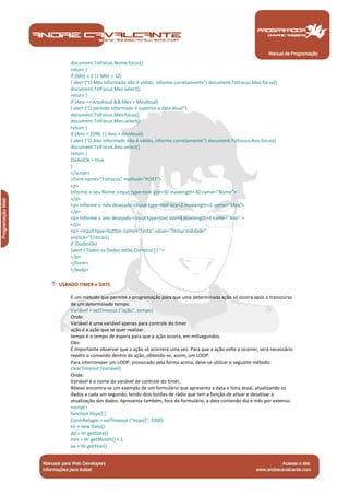 Manual de Programação
document.TstFocus.Nome.focus()
return }
if (Mes < 1 || Mes > 12)
{ alert ("O Mês informado não é válido, informe corretamente") document.TstFocus.Mes.focus()
document.TstFocus.Mes.select()
return }
if (Ano == AnoAtual && Mes > MesAtual)
{ alert ("O período informado é superior a data atual")
document.TstFocus.Mes.focus()
document.TstFocus.Mes.select()
return }
if (Ano < 1996 || Ano > AnoAtual)
{ alert ("O Ano informado não é válido, informe corretamente") document.TstFocus.Ano.focus()
document.TstFocus.Ano.select()
return }
DadosOk = true
}
</script>
<form name="TstFocus" method="POST">
<p>
Informe o seu Nome <input type=text size=30 maxlength=30 name="Nome">
</p>
<p> Informe o mês desejado <input type=text size=2 maxlength=2 name="Mes">
</p>
<p> Informe o ano desejado <input type=text size=4 maxlength=4 name="Ano" >
</p>
<p> <input type=button name="Testa" value="Testar Validade"
onclick="Criticar()
if (DadosOk)
{alert ('Todos os Dados estão Corretos') } ">
</p>
</form>
</body>
USANDO TIMER e DATE
É um método que permite a programação para que uma determinada ação só ocorra após o transcurso
de um determinado tempo.
Variável = setTimeout ("ação", tempo)
Onde:
Variável é uma variável apenas para controle do timer
ação é a ação que se quer realizar.
tempo é o tempo de espera para que a ação ocorra, em milisegundos.
Obs:
É importante observar que a ação só ocorrerá uma vez. Para que a ação volte a ocorrer, será necessário
repetir o comando dentro da ação, obtendo-se, assim, um LOOP.
Para interromper um LOOP, provocado pela forma acima, deve-se utilizar o seguinte método:
clearTimeout (Variável)
Onde:
Variável é o nome da variável de controle do timer.
Abaixo encontra-se um exemplo de um formulário que apresenta a data e hora atual, atualizando os
dados a cada um segundo, tendo dois botões de rádio que tem a função de ativar e desativar a
atualização dos dados. Apresenta também, fora do formulário, a data contendo dia e mês por extenso.
<script>
function Hoje() {
ContrRelogio = setTimeout ("Hoje()", 1000)
Hr = new Date()
dd = Hr.getDate()
mm = Hr.getMonth() + 1
aa = Hr.getYear()
 