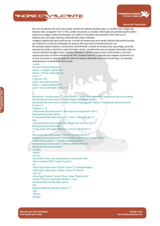 Manual de Programação
No caso de abertura de uma nova janela, através do método window.open, as versões mais antigas dos
browses não conseguem "ver" o Path, sendo necessária a completa informação do caminho (path) onde o
arquivo ou imagem estão armazenados, em todas as chamadas dos comandos Html href ou src.
Observe que na função estamos utilizando dois novos métodos:
navigator.appVersion para verificarmos a versão do browse que esta sendo utilizado document.location.
para obtermos o Path da localização do arquivo Html que está correntemente em uso.
No exemplo abaixo estamos, inicialmente, identificando a versão do browse.Caso seja antiga, para não
escrevermos todo o caminho a cada chamada e ainda, considerando que os arquivos chamados estão no
mesmo diretório da página atual, estamos obtendo o Path do arquivo atual e eliminando o nome do
arquivo que está na última referencia do Path. Quando fizermos a chamada das imagens (comando src)
só será necessário a concatenação do nome do arquivo chamado com a raiz do path que, no exemplo,
armazenamos na variável de nome Local.
<script>
function Abrejanela(Opcao) {
Versao = navigator.appVersion
Versao = Versao.substring(0, 1)
Local = ""
if (Versao < 3) {
Local = document.location
UltLoc = Local.lastIndexOf("/")
Local = Local.substring(0, UltLoc + 1)
}
//
NovaJanela = window.open ("", "OutraJanela", "width=300,height=400") NovaJanela.document.open()
NovaJanela.document.write ("<html><head><title>Nova Janela")
NovaJanela.document.write ("</title></head><body bgcolor='white'>") NovaJanela.document.write
("<form>")
if (Opcao == 1)
{ NovaJanela.document.write ("<br>Logomarca Elogica<hr><br>")
NovaJanela.document.write
("<img width=200 height=200 src=" + Local + "Marcaelo.gif>") }
else
{ NovaJanela.document.write ("<br>Recife Alto Astral<hr><br>")
NovaJanela.document.write
("<img width=150 height=200 src=" + Local + "Recife.gif>") }
//
NovaJanela.document.write ("<br><hr><p></p></form>")
NovaJanela.document.write ("<form><input type='button' name='Fecha'" +
"value='Fecha Janela'" + "onclick='window.close()'>")
NovaJanela.document.write ("</form></body></html>")
NovaJanela.document.close() }
</script>
<body>
<p></p>
<p>Escolha a foto a ser apresentada na nova janela:</p>
<form method="POST" name="Form1">
<p>
<input type=radio name="Opcao" value="1" checked>Elogica
<input type=radio name="Opcao" value="2">Recife
</p> <p>
<input type="button" name="Envia" value="Nova Janela"
onclick="if (Form1.Opcao[0].checked == true)
{Abrejanela(Form1.Opcao[0].value) }
else
{Abrejanela(Form1.Opcao[1].value) } ">
</p>
</form>
</body>
 