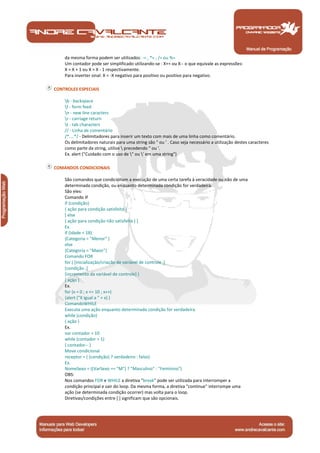 Manual de Programação
da mesma forma podem ser utilizados: -= , *= , /= ou %=
Um contador pode ser simplificado utilizando-se : X++ ou X-- o que equivale as expressões:
X = X + 1 ou X = X - 1 respectivamente.
Para inverter sinal: X = -X negativo para positivo ou positivo para negativo.
CONTROLES ESPECIAIS
b - backspace
f - form feed
n - new line caracters
r - carriage return
t - tab characters
// - Linha de comentário
/*....*/ - Delimitadores para inserir um texto com mais de uma linha como comentário.
Os delimitadores naturais para uma string são " ou ' . Caso seja necessário a utilização destes caracteres
como parte da string, utilize  precedendo " ou '.
Ex. alert ("Cuidado com o uso de " ou ' em uma string")
COMANDOS CONDICIONAIS
São comandos que condicionam a execução de uma certa tarefa à veracidade ou não de uma
determinada condição, ou enquanto determinada condição for verdadeira.
São eles:
Comando IF
if (condição)
{ ação para condição satisfeita }
[ else
{ ação para condição não satisfeita } ]
Ex.
if (Idade < 18)
{Categoria = "Menor" }
else
{Categoria = "Maior"}
Comando FOR
for ( [inicialização/criação de variável de controle ;]
[condição ;]
[incremento da variável de controle] )
{ ação }
Ex.
for (x = 0 ; x <= 10 ; x++)
{alert ("X igual a " + x) }
ComandoWHILE
Executa uma ação enquanto determinada condição for verdadeira.
while (condição)
{ ação }
Ex.
var contador = 10
while (contador > 1)
{ contador-- }
Move condicional
receptor = ( (condição) ? verdadeiro : falso)
Ex.
NomeSexo = ((VarSexo == "M") ? "Masculino" : "Feminino")
OBS:
Nos comandos FOR e WHILE a diretiva "break" pode ser utilizada para interromper a
condição principal e sair do loop. Da mesma forma, a diretiva "continue" interrompe uma
ação (se determinada condição ocorrer) mas volta para o loop.
Diretivas/condições entre [ ] significam que são opcionais.
 