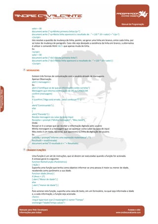 Manual de Programação
valor = 30
document.write ("<p>Minha primeira linha</p>")
document.write ("<p>Nesta linha aparecerá o resultado de : " + (10 * 10 + valor) + "</p>")
</script>
Isto resolve a questão da mudança de linha, porém, vai gerar uma linha em branco, entre cada linha, por
se tratar de mudança de parágrafo. Caso não seja desejado a existência da linha em branco, a alternativa
é utilizar o comando Html <br/> que apenas muda de linha.
Ex:
<script>
valor = 30
document.write ("<br/>Minha primeira linha")
document.write ("<br/>Nesta linha aparecerá o resultado de : " + (10 * 10 + valor) )
</script>
MENSAGENS
Existem três formas de comunicação com o usuário através de mensagens.
Apenas Observação.
alert ( mensagem )
Ex.
alert ("Certifique-se de que as informações estão corretas")
Mensagem que retorna confirmação de OK ou CANCELAR
confirm (mensagem)
Ex.
if (confirm ("Algo está errado...devo continuar??"))
{
alert("Continuando") }
else
{
alert("Parando") }
Recebe mensagem via caixa de texto Input
Receptor = prompt ("Minha mensagem", "Meu texto")
Onde:
Recept or é o campo que vai receber a informação digitada pelo usuário
Minha mensagem é a mensagem que vai aparecer como Label da caixa de input
Meu texto é um texto, opcional, que aparecerá na linha de digitação do usuário.
Ex.
Entrada = prompt("Informe uma expressão matemática", "")
Resultado = eval(Entrada)
document.write("O resultado é = " + Resultado)
CRIANDO FUNÇÕES
Uma função é um set de instruções, que só devem ser executadas quando a função for acionada.
A sintaxe geral é a seguinte:
function NomeFunção (Parâmetros)
{ Ação }
Suponha uma função que tenha como objetivo informar se uma pessoa é maior ou menor de idade,
recebendo como parâmetro a sua idade.
function Idade (Anos) {
if (Anos > 17)
{ alert ("Maior de Idade") }
else
{ alert ("menor de Idade") }
}
Para acionar esta função, suponha uma caixa de texto, em um formulário, na qual seja informada a idade
e, a cada informação, a função seja acionada.
<form>
<input type=text size=2 maxlength=2 name="Tempo"
onchange="Idade(Tempo.value)">
 