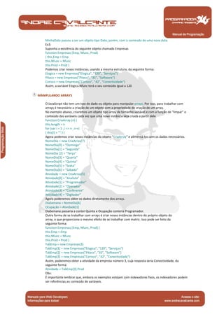 Manual de Programação
MinhaData passou a ser um objeto tipo Date, porém, com o conteúdo de uma nova data.
Ex3:
Suponha a existência do seguinte objeto chamado Empresas
function Empresas (Emp, Nfunc, Prod)
{ this.Emp = Emp
this.Nfunc = Nfunc
this.Prod = Prod }
Podemos criar novas instâncias, usando a mesma estrutura, da seguinte forma:
Elogica = new Empresas("Elogica", "120", "Serviços")
Pitaco = new Empresas("Pitaco", "35", "Software")
Corisco = new Empresas("Corisco", "42", "Conectividade")
Assim, a variável Elogica.Nfunc terá o seu conteúdo igual a 120
MANIPULANDO ARRAYS
O JavaScript não tem um tipo de dado ou objeto para manipular arrays. Por isso, para trabalhar com
arrays é necessário a criação de um objeto com a propriedade de criação de um array.
No exemplo abaixo, criaremos um objeto tipo array de tamanho variável e com a função de "limpar" o
conteúdo das variáveis cada vez que uma nova instância seja criada a partir dele.
function CriaArray (n) {
this.length = n
for (var i = 1 ; i <= n ; i++)
{ this[i] = "" } }
Agora podemos criar novas instâncias do objeto "CriaArray" e alimentá-los com os dados necessários.
NomeDia = new CriaArray(7)
NomeDia[0] = "Domingo"
NomeDia[1] = "Segunda"
NomeDia [2] = "Terça"
NomeDia[3] = "Quarta"
NomeDia[4] = "Quinta"
NomeDia[5] = "Sexta"
NomeDia[6] = "Sábado"
Atividade = new CriaArray(5)
Atividade[0] = "Analista"
Atividade[1] = "Programador"
Atividade[2] = "Operador"
Atividade[3] = "Conferente"
Atividade[4] = "Digitador"
Agora poderemos obter os dados diretamente dos arrays.
DiaSemana = NomeDia[4]
Ocupação = Atividade[1]
DiaSemana passaria a conter Quinta e Ocupação conteria Programador.
Outra forma de se trabalhar com arrays é criar novas instâncias dentro do próprio objeto do
array, o que proporciona o mesmo efeito de se trabalhar com matriz. Isso pode ser feito da
seguinte forma:
function Empresas (Emp, Nfunc, Prod) {
this.Emp = Emp
this.Nfunc = Nfunc
this.Prod = Prod }
TabEmp = new Empresas(3)
TabEmp[1] = new Empresas("Elogica", "120", "Serviços")
TabEmp[2] = new Empresas("Pitaco", "35", "Software")
TabEmp[3] = new Empresas("Corisco", "42", "Conectividade")
Assim, poderemos obter a atividade da empresa número 3, cuja resposta seria Conectividade, da
seguinte forma:
Atividade = TabEmp[3].Prod
Obs:
É importante lembrar que, embora os exemplos estejam com indexadores fixos, os indexadores podem
ser referências ao conteúdo de variáveis.
 