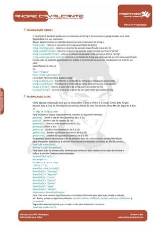 Manual de Programação
MANIPULANDO STRING's
O JavaScript é bastante poderoso no manuseio de String´s, fornecendo ao programador uma total
flexibilidade em seu manuseio.
Abaixo apresentamos os métodos disponíveis para manuseio de string´s.
string.length - retorna o tamanho da string (quantidade de bytes)
string.charAt(posição) - retorna o caracter da posição especificada (inicia em 0)
string.indexOf("string") - retorna o número da posição onde começa a primeira "string"
string.lastindexOf("string") - retorna o número da posição onde começa a última "string"
string.substring(index1, index2) - retorna o conteúdo da string que corresponde ao intervalo especificado.
Começando no caracter posicionado em index1 e terminando no caracter imediatamente anterior ao
valor
especificado em index2.
Ex.
Todo = "Elogica"
Parte = Todo.substring(1, 4)
(A variável Parte receberá a palavra log)
string.toUpperCase() - Transforma o conteúdo da string para maiúsculo (Caixa Alta)
string.toLowerCase() - Transforma o conteúdo da string para minúsculo (Caixa Baixa)
escape ("string") - retorna o valor ASCII da string (vem precedido de %)
unscape("string") - retorna o caracter a partir de um valor ASCII (precedido de %)
MANIPULANDO DATAS
Existe apenas uma função para que se possa obter a data e a hora. É a função Date(). Esta função
devolve data e hora no formato:Dia da semana, Nome do mês, Dia do mês, Hora:Minuto:Segundo e Ano
Ex.
Fri May 24 16:58:02 1996
Para se obter os dados separadamente, existem os seguintes métodos:
getDate() - Obtém o dia do mês (numérico de 1 a 31)
getDay() - Obtém o dia da semana (0 a 6)
getMonth() - Obtém o mês (numérico de 0 a 11)
getYear() - Obtém o ano
getHours() - Obtém a hora (numérico de 0 a 23)
getMinutes() - Obtém os minutos (numérico de 0 a 59)
getSeconds() - Obtém os segundos (numérico de 0 a 59)
No exemplo abaixo obteremos o dia da semana. Para tal, utilizaremos a variável DataToda
para armazenar data/hora e a variável DiaHoje para armazenar o número do dia da semana.
DataToda = new Date()
DiaHoje = DataToda.getDay()
Para obter o dia da semana alfa, teremos que construir uma tabela com os dias da semana e
utilizar a variável DiaHoje como indexador.
function CriaTab (n) {
this.length = n
for (var x = 1 ; x<= n ; x++)
{ this[x] = "" } }
NomeDia = new CriaTab(7)
NomeDia[0] = "Domingo"
NomeDia[1] = "Segunda"
NomeDia [2] = "Terça"
NomeDia[3] = "Quarta"
NomeDia[4] = "Quinta"
NomeDia[5] = "Sexta"
NomeDia[6] = "Sábado"
DiaSemana = NomeDia[DiaHoje]
Para criar uma variável tipo Date com o conteúdo informado pela aplicação, existe o método
set. Assim, temos os seguintes métodos: setDate, setDay, setMonth, setYear, setHours, setMinutes e
setSeconds.
Seguindo o exemplo acima, para mudar o mês para novembro, teríamos:
DataToda.setMonth(10)
 