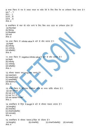 8. जावा स्क्रिप्ट र्ें एक से ज्यादा लाइन का कर्ेंट देने के स्क्लए ककस टैग का इरतेर्ाल ककया जाता है ?
(a) /* ... */
(b) {…..}
(c) # ... #
(d) $ ... $
Ans. a
9. जावास्क्रिप्ट र्ें नांबर को रटोर करने के स्क्लए ककस डाटा टाइप का इरतेर्ाल होता है?
(a) Number
(b) String
(c) Boolean
(d) null
Ans. a
10. जावा स्क्रिप्ट र्ें infinite value के बारे र्ें कौन बताता है ?
(a) NaN
(b) infinity
(c) -infinity
(d) isNaN()
Ans. b
11. जावा स्क्रिप्ट र्ें negative infinite value के बारे र्ें कौन बताता है ?
(a) NaN
(b) infinity
(c) -infinity
(d) isNaN()
Ans. c
12. कौनसा फांक्शन नया array बना सकता है?
(a) newVar()
(b) newArray()
(c) newDIM()
(d) Redim()
Ans. b
13. जावा स्क्रिप्ट र्ें वेट्ररएबल स्क्डक्लेअर करने का गलत फॉर्ेट कौनसा है ?
(a) var x2=10;
(b) var x=2;
(c) var 1x = 3;
(d) var name="Krish"
Ans. c
14. जावास्क्रिप्ट र्ें स्टरट्ांग के length के बारे र्ें कौनसा फांक्शन बताता है ?
(a) length()
(b) charAt()
(c) charCodeAt()
(d) concat()
Ans. a
15. जावास्क्रिप्ट र्ें कौनसा फांक्शन 2 स्टरट्ांग को जोड़ता है ?
(a) length() (b) charAt() (c) charCodeAt() (d) concat()
Ans. d
 