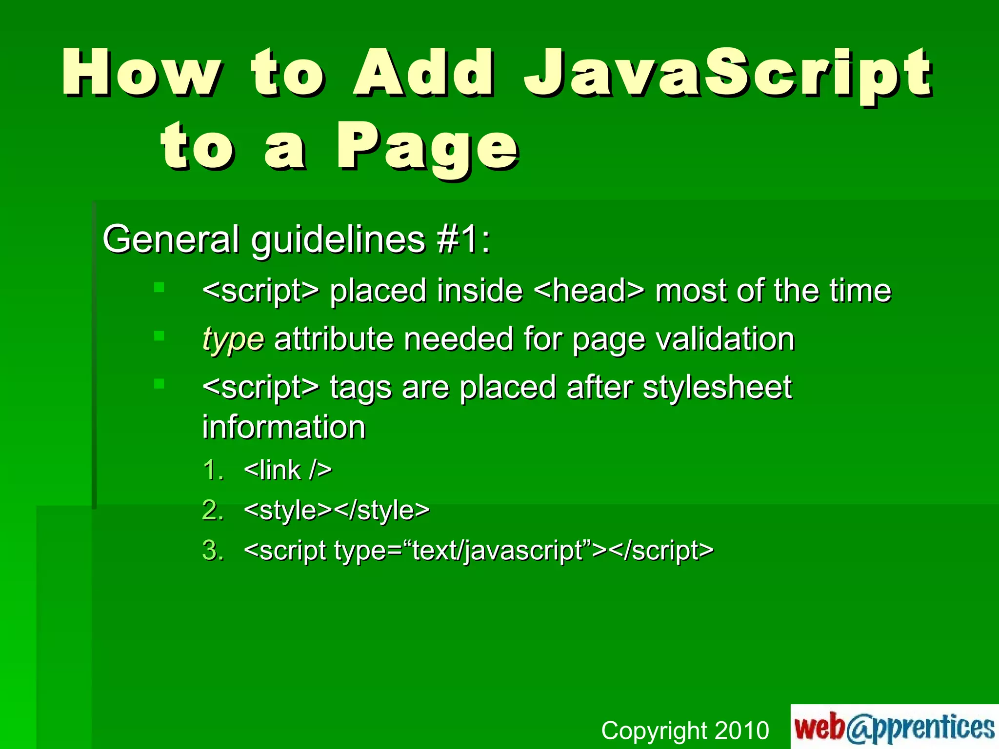 How to Add JavaScript to a Page General guidelines #1: <script> placed inside <head> most of the time type  attribute needed for page validation <script> tags are placed after stylesheet information <link /> <style></style> <script type=“text/javascript”></script> Copyright 2010 