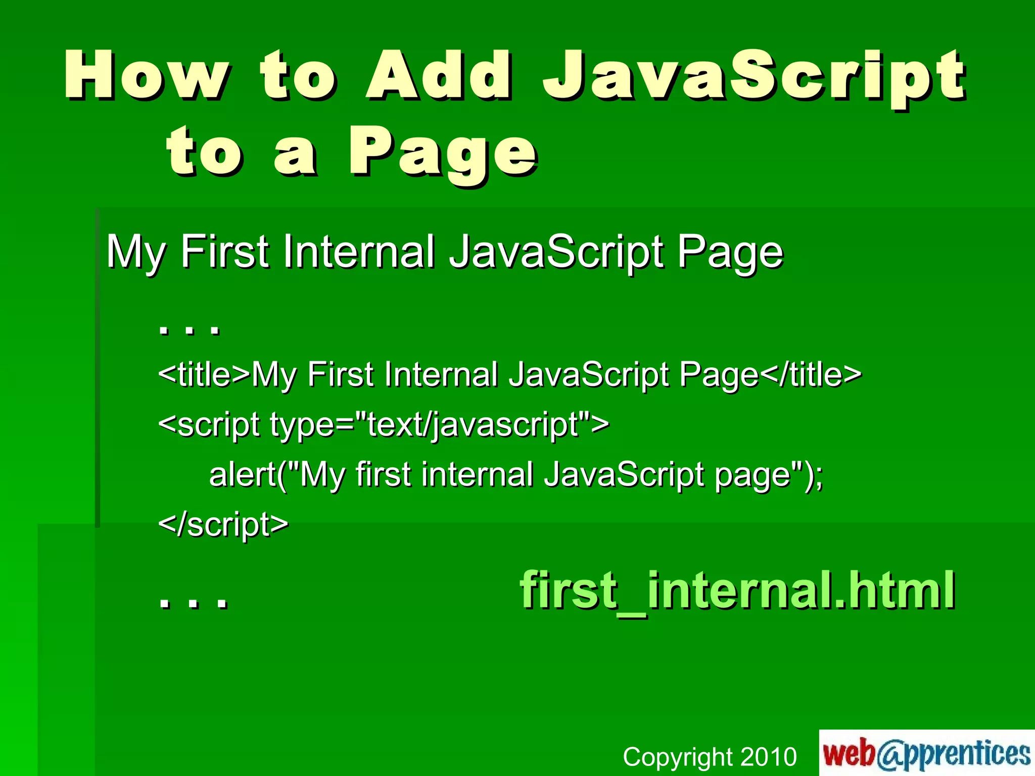 How to Add JavaScript to a Page My First Internal JavaScript Page . . . <title>My First Internal JavaScript Page</title> <script type="text/javascript"> alert("My first internal JavaScript page"); </script> . . . first_internal.html Copyright 2010 