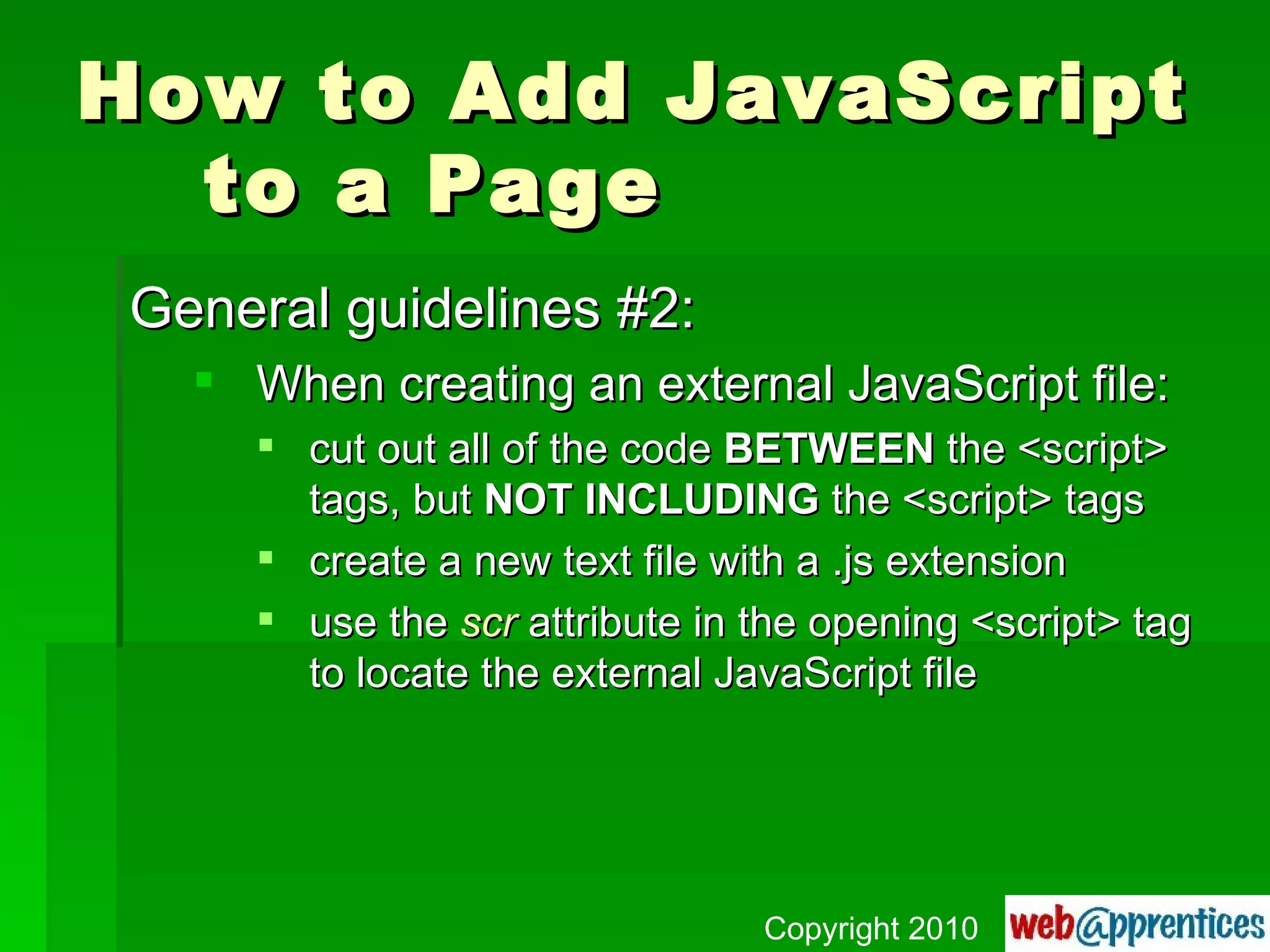 How to Add JavaScript to a Page General guidelines #2: When creating an external JavaScript file: cut out all of the code  BETWEEN  the <script> tags, but  NOT INCLUDING  the <script> tags create a new text file with a .js extension use the  scr  attribute in the opening <script> tag to locate the external JavaScript file Copyright 2010 