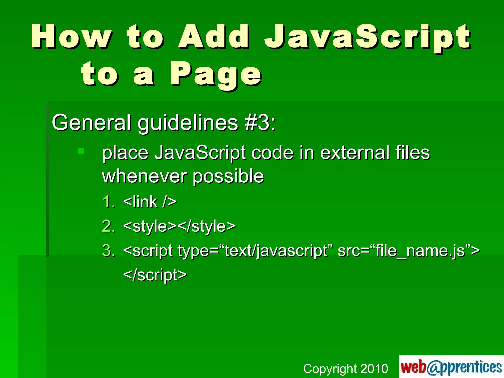 How to Add JavaScript to a Page General guidelines #3: place JavaScript code in external files whenever possible <link /> <style></style> <script type=“text/javascript” src=“file_name.js”> </script> Copyright 2010 