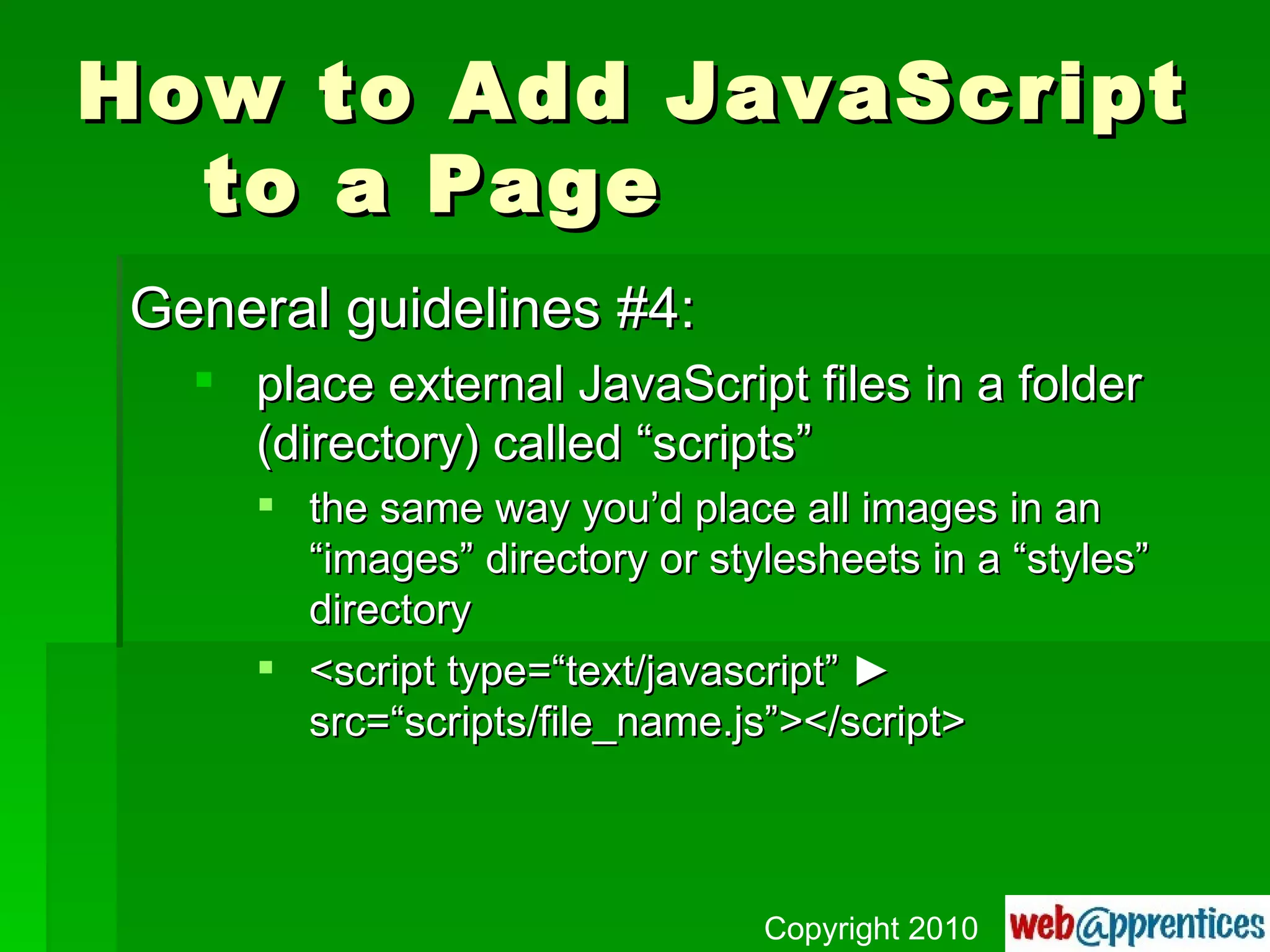 How to Add JavaScript to a Page General guidelines #4: place external JavaScript files in a folder (directory) called “scripts” the same way you’d place all images in an “images” directory or stylesheets in a “styles” directory <script type=“text/javascript”  ►  src=“scripts/file_name.js”></script> Copyright 2010 