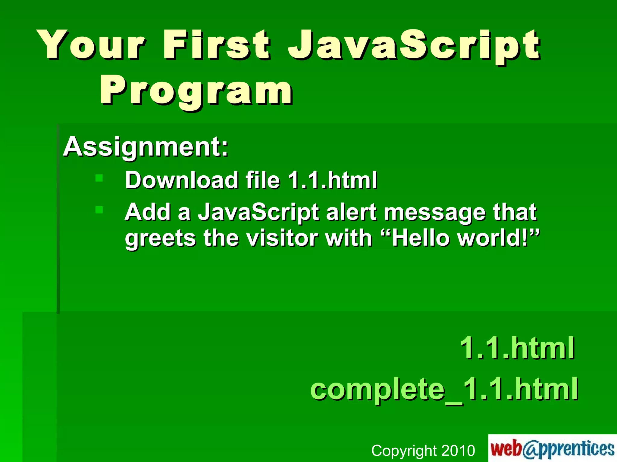 Your First JavaScript  Program Assignment: Download file 1.1.html Add a JavaScript alert message that greets the visitor with “Hello world!”   1.1.html complete_1.1.html Copyright 2010 