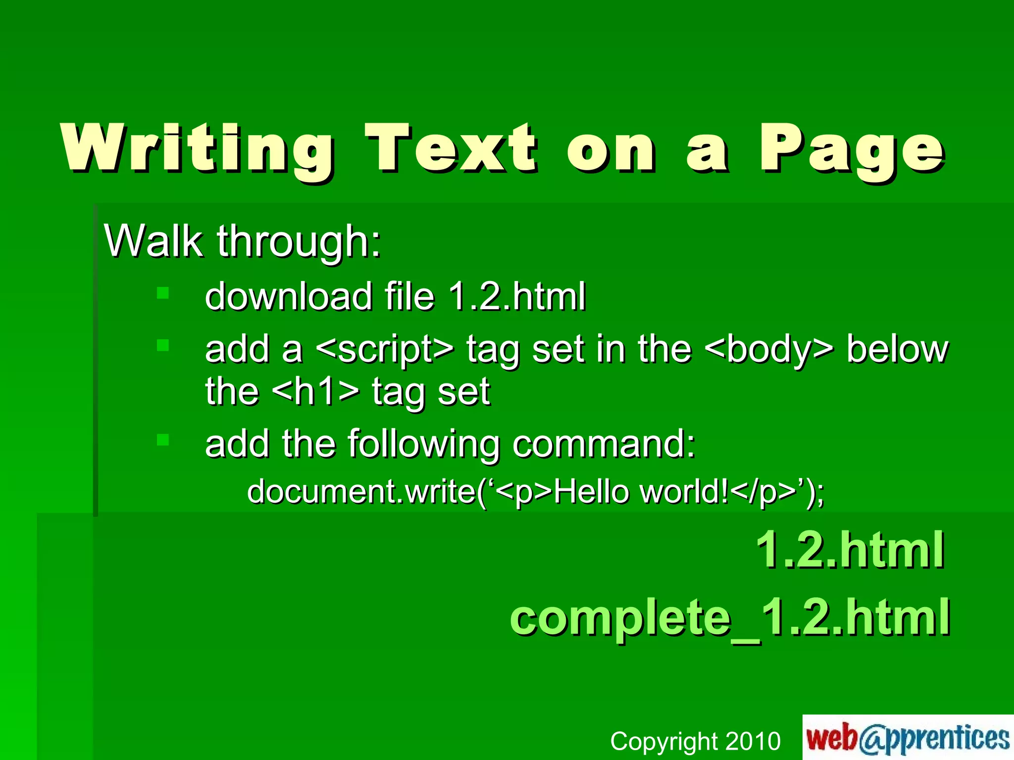 Writing Text on a Page Walk through: download file 1.2.html add a <script> tag set in the <body> below the <h1> tag set add the following command: document.write(‘<p>Hello world!</p>’);   1.2.html complete_1.2.html Copyright 2010 
