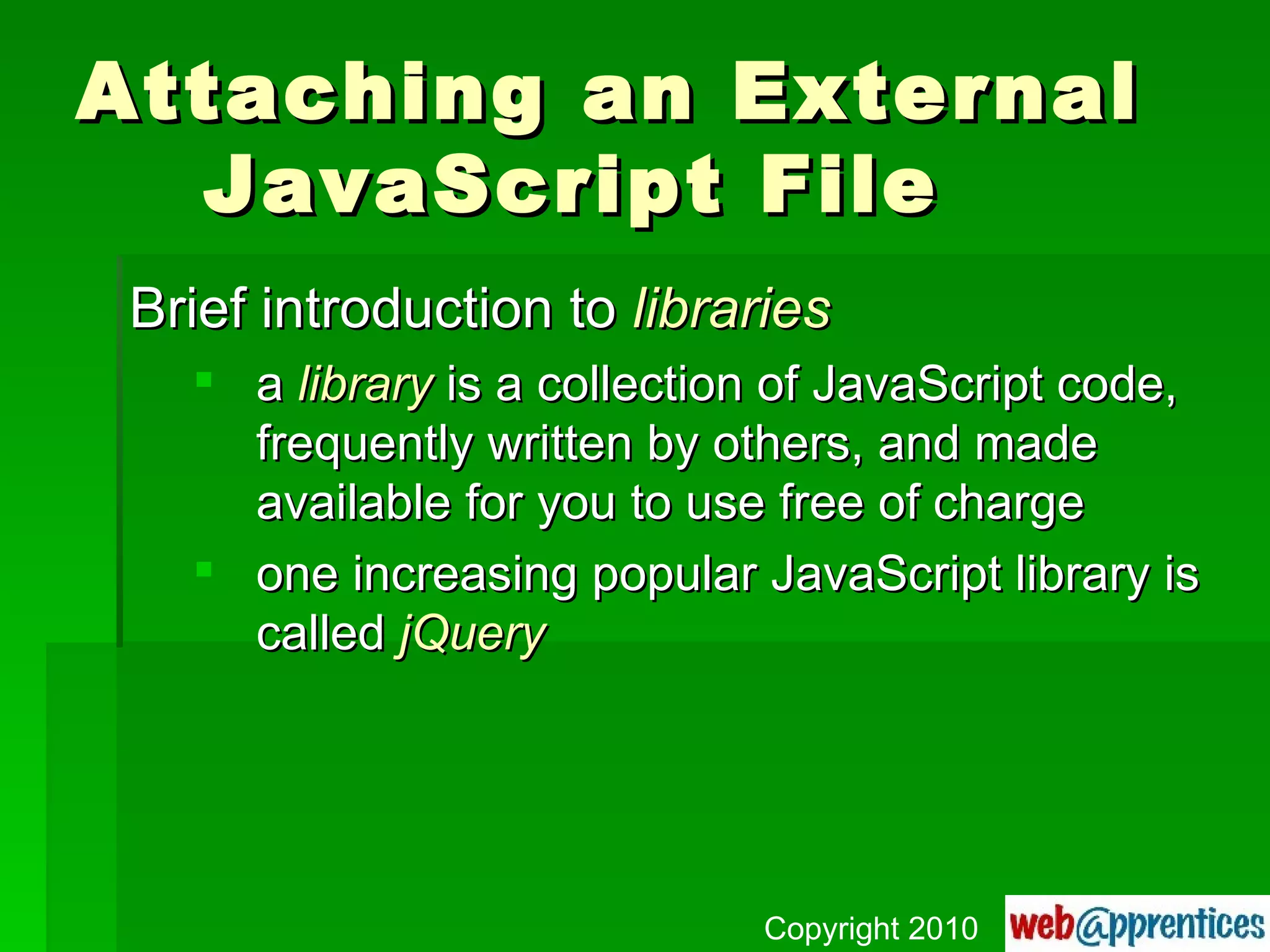 Attaching an External  JavaScript File Brief introduction to  libraries a  library  is a collection of JavaScript code, frequently written by others, and made available for you to use free of charge one increasing popular JavaScript library is called  jQuery Copyright 2010 