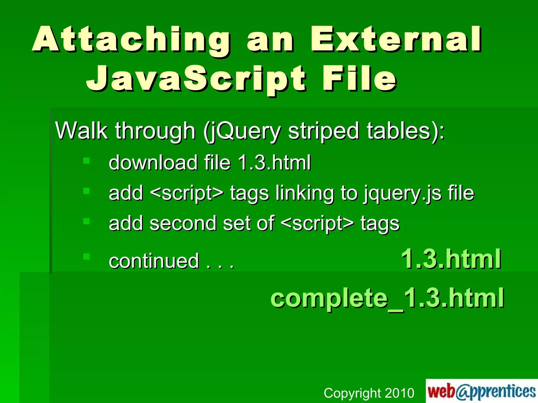 Attaching an External  JavaScript File Walk through (jQuery striped tables): download file 1.3.html add <script> tags linking to jquery.js file add second set of <script> tags continued . . .   1.3.html complete_1.3.html Copyright 2010 