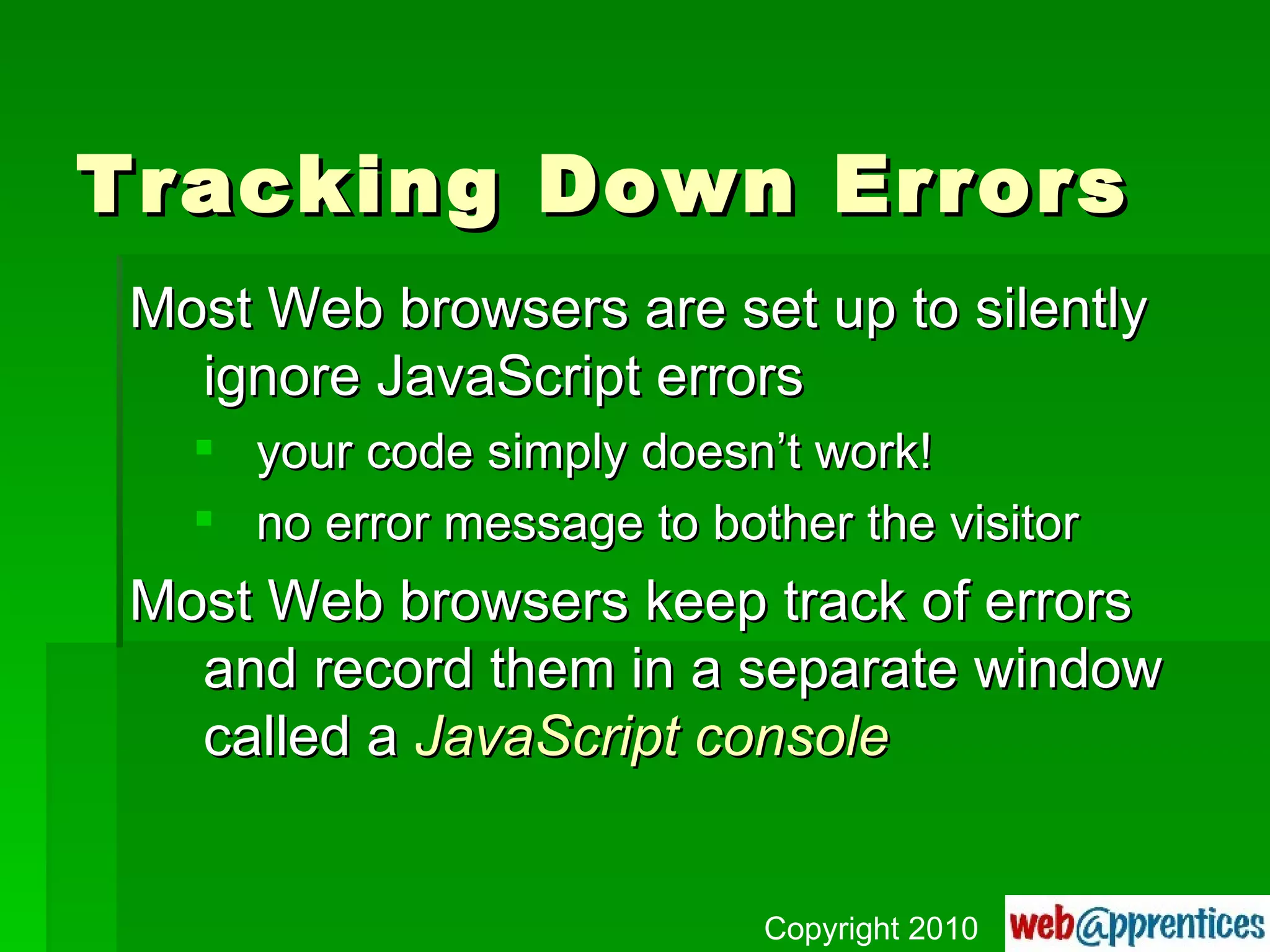 Tracking Down Errors Most Web browsers are set up to silently ignore JavaScript errors your code simply doesn’t work! no error message to bother the visitor Most Web browsers keep track of errors and record them in a separate window called a  JavaScript console Copyright 2010 