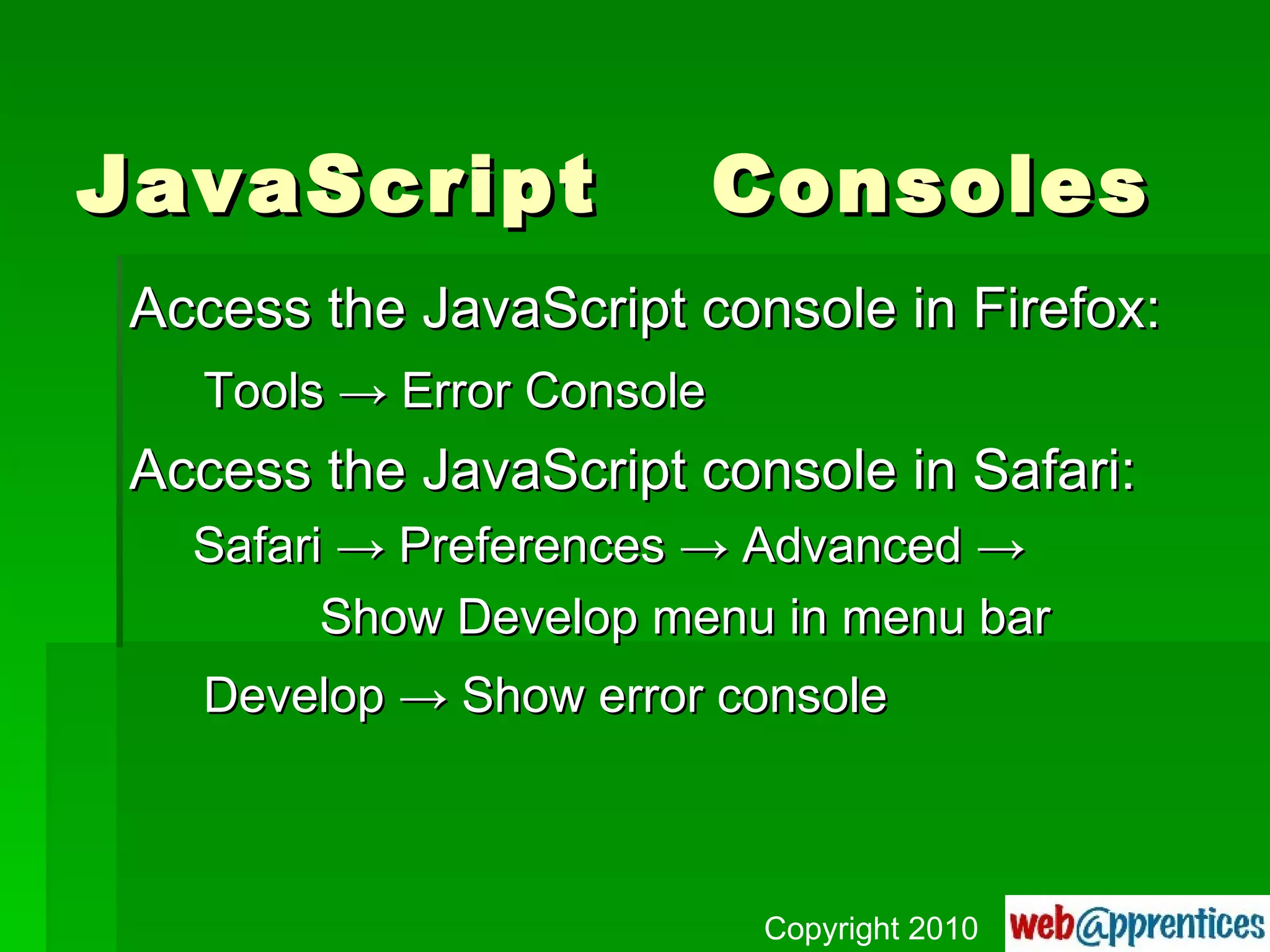 JavaScript  Consoles Access the JavaScript console in Firefox: Tools  -> Error Console Access the JavaScript console in Safari: Safari -> Preferences -> Advanced -> Show Develop menu in menu bar Develop -> Show error console Copyright 2010 