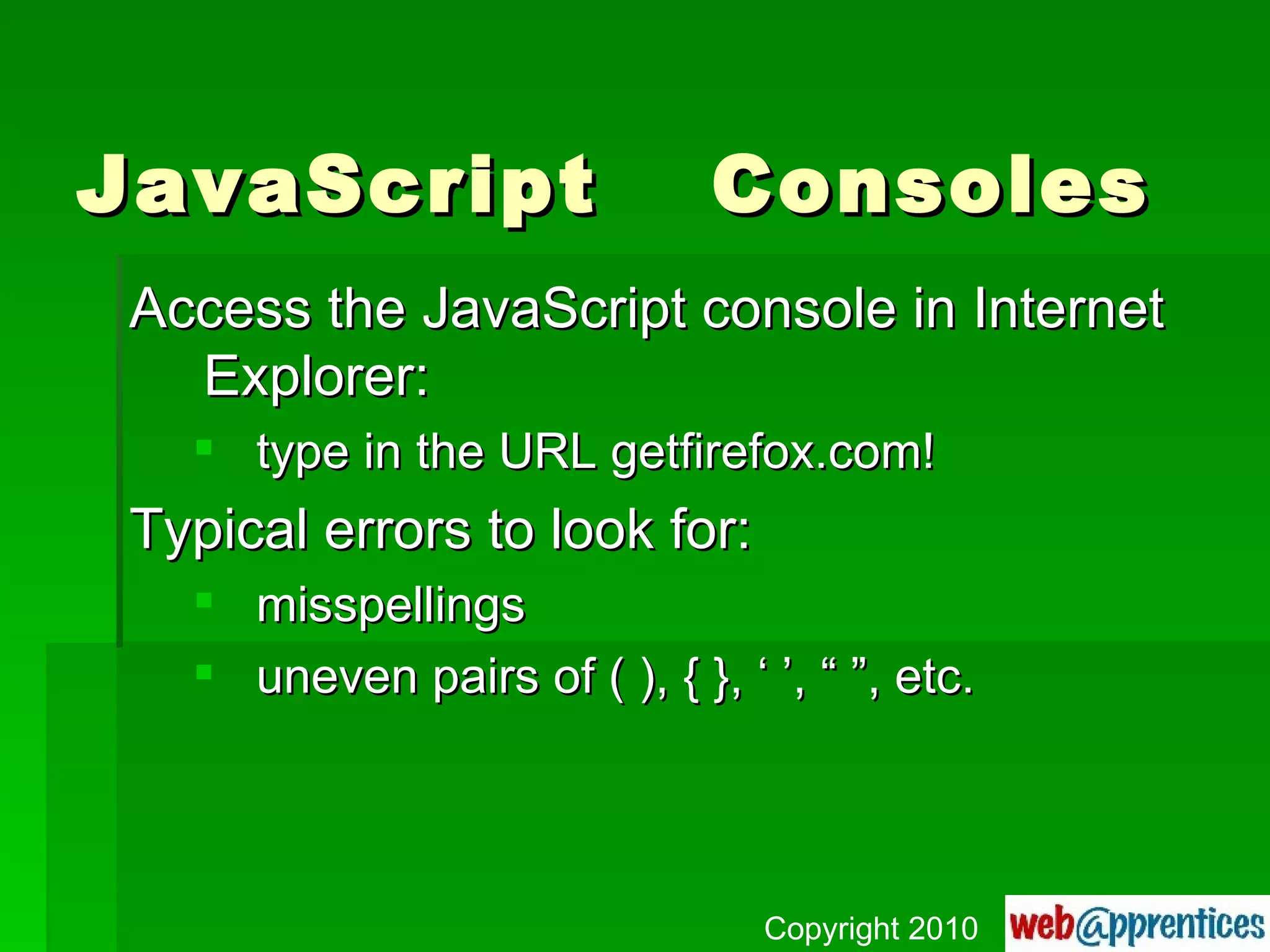 JavaScript  Consoles Access the JavaScript console in Internet Explorer: type in the URL getfirefox.com! Typical errors to look for: misspellings uneven pairs of ( ), { }, ‘ ’, “ ”, etc. Copyright 2010 