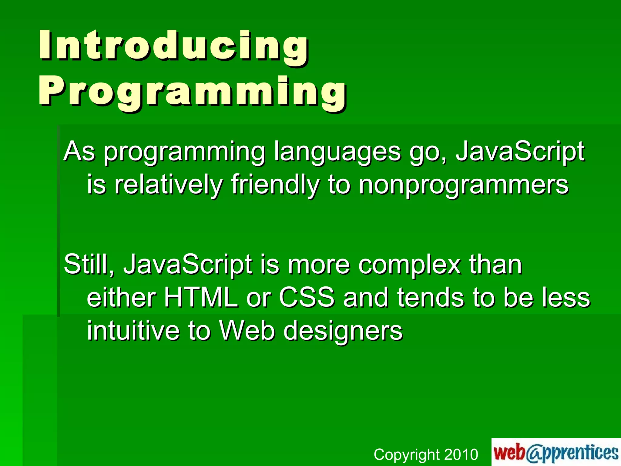 Introducing Programming As programming languages go, JavaScript is relatively friendly to nonprogrammers Still, JavaScript is more complex than either HTML or CSS and tends to be less intuitive to Web designers Copyright 2010 