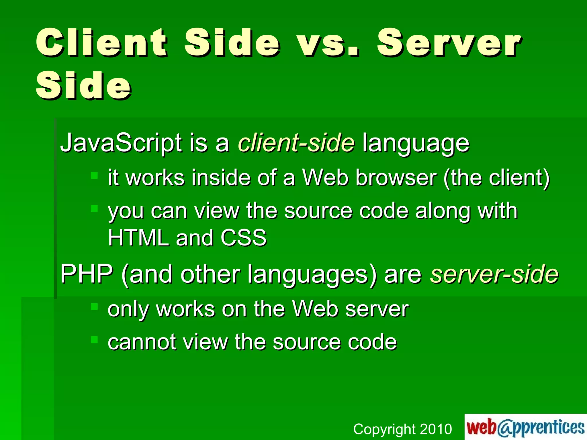 Client Side vs. Server Side JavaScript is a  client-side  language it works inside of a Web browser (the client) you can view the source code along with HTML and CSS PHP (and other languages) are  server-side only works on the Web server cannot view the source code Copyright 2010 