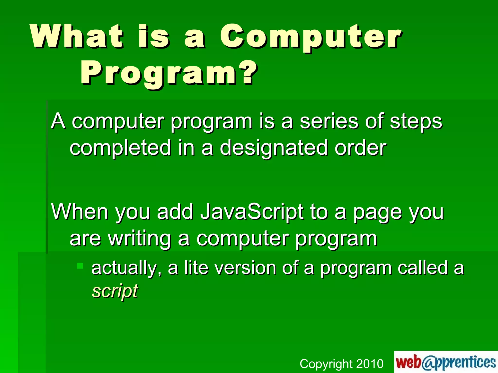 What is a Computer Program? A computer program is a series of steps completed in a designated order When you add JavaScript to a page you are writing a computer program actually, a lite version of a program called a  script Copyright 2010 
