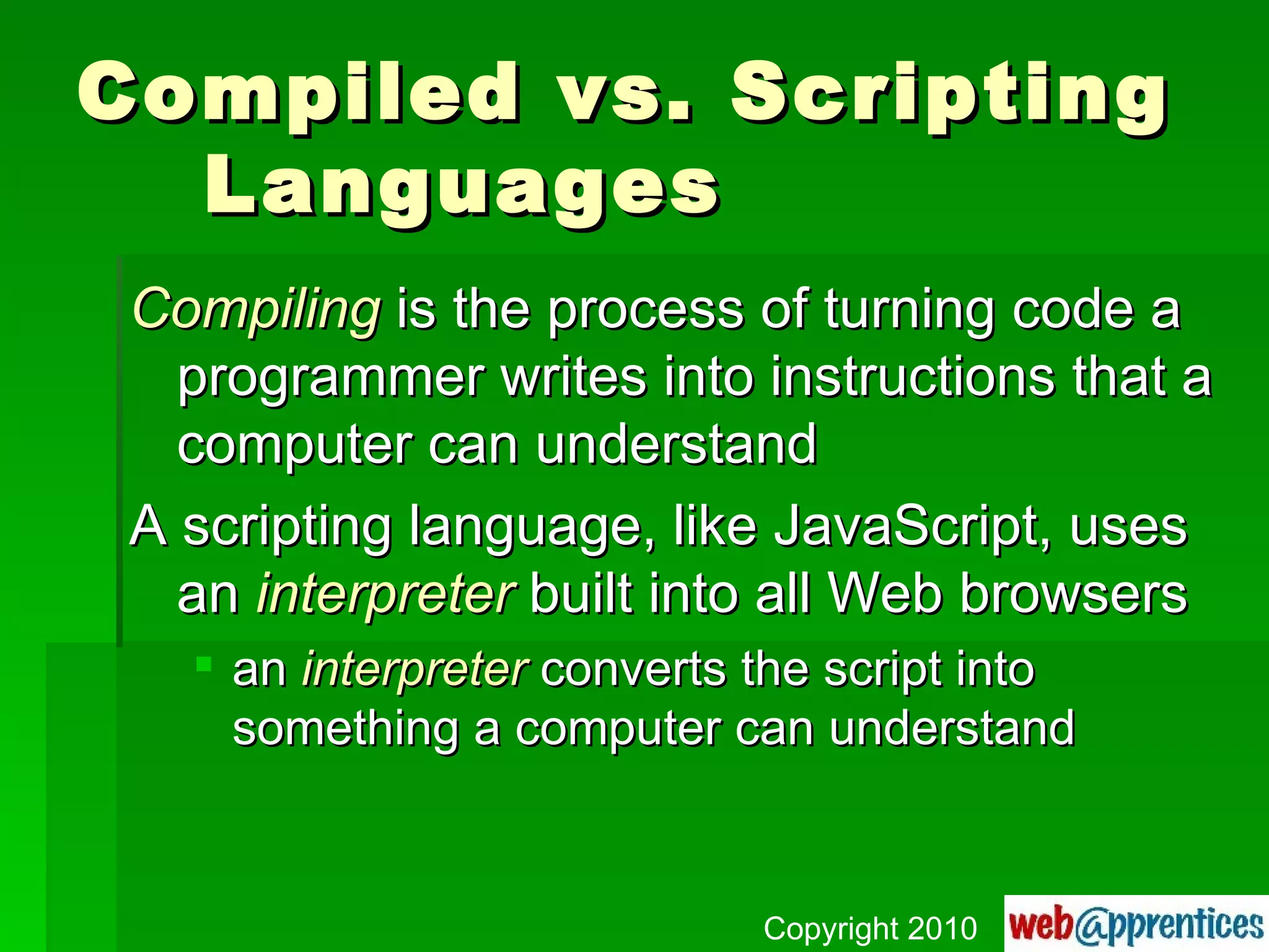 Compiled vs. Scripting Languages Compiling  is the process of turning code a programmer writes into instructions that a computer can understand A scripting language, like JavaScript, uses an  interpreter  built into all Web browsers an  interpreter  converts the script into something a computer can understand Copyright 2010 