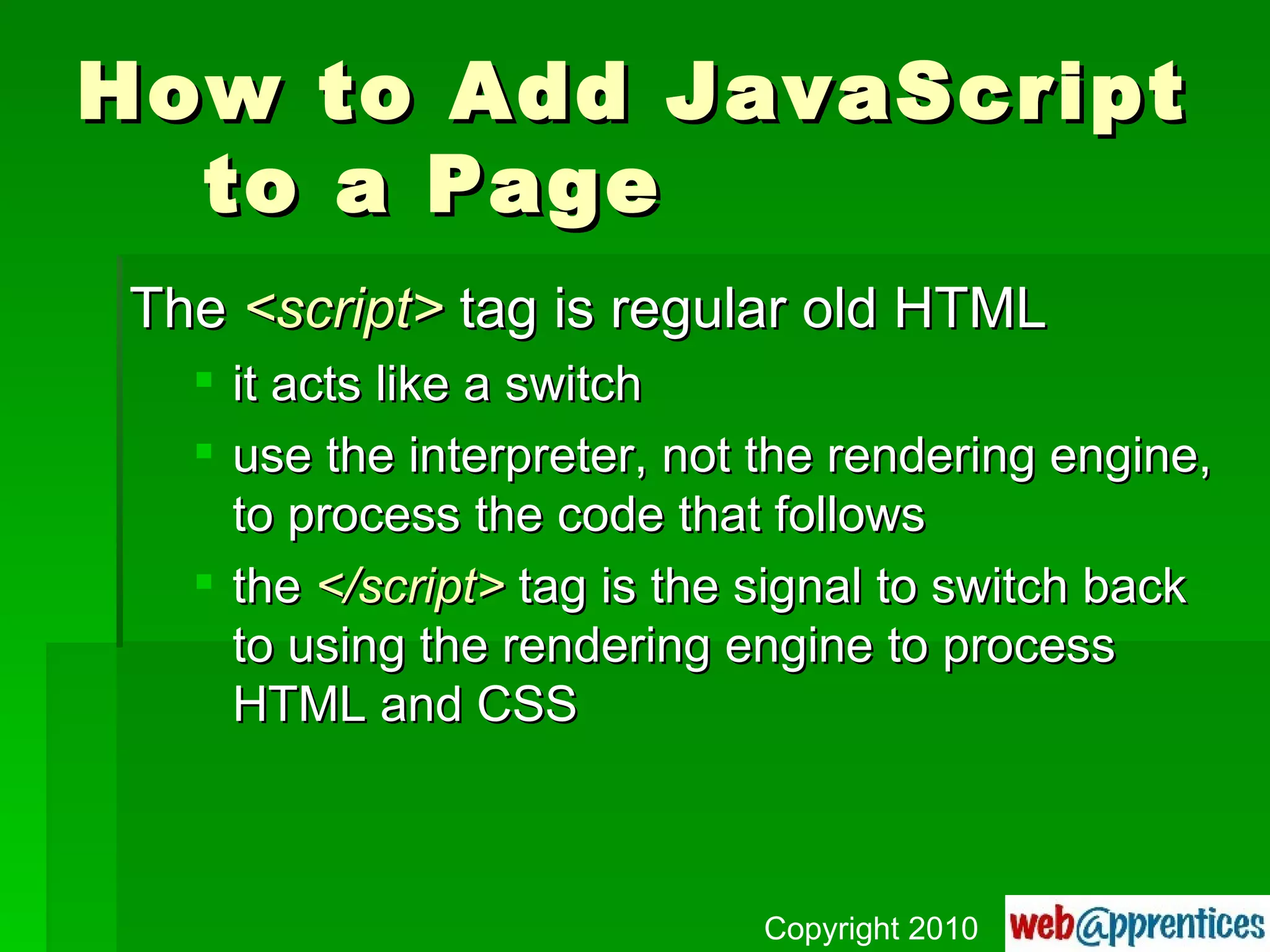 How to Add JavaScript to a Page The  <script>  tag is regular old HTML it acts like a switch use the interpreter, not the rendering engine, to process the code that follows the  </script>  tag is the signal to switch back to using the rendering engine to process HTML and CSS Copyright 2010 