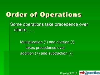 Order of Operations Some operations take precedence over others . . . Multiplication (*) and division (/)   takes precedence over addition (+) and subtraction (-) Copyright 2010 