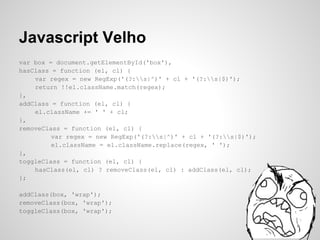 Javascript Velho
var box = document.getElementById('box'),
hasClass = function (el, cl) {
    var regex = new RegExp('(?:s|^)' + cl + '(?:s|$)');
    return !!el.className.match(regex);
},
addClass = function (el, cl) {
    el.className += ' ' + cl;
},
removeClass = function (el, cl) {
         var regex = new RegExp('(?:s|^)' + cl + '(?:s|$)');
         el.className = el.className.replace(regex, ' ');
},
toggleClass = function (el, cl) {
    hasClass(el, cl) ? removeClass(el, cl) : addClass(el, cl);
};

addClass(box, 'wrap');
removeClass(box, 'wrap');
toggleClass(box, 'wrap');
 