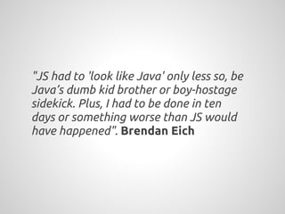 "JS had to 'look like Java' only less so, be
Java’s dumb kid brother or boy-hostage
sidekick. Plus, I had to be done in ten
days or something worse than JS would
have happened". Brendan Eich
 