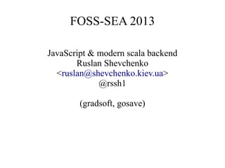 FOSS-SEA 2013
JavaScript & modern scala backend
Ruslan Shevchenko
<ruslan@shevchenko.kiev.ua>
@rssh1
(gradsoft, gosave)

 