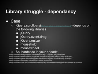 Library struggle - dependancy
● Case
    ○ jQuery.scrollbars(http://www.aplweb.co.uk/blog/js/scrollbars-v2/) depends on
  ...