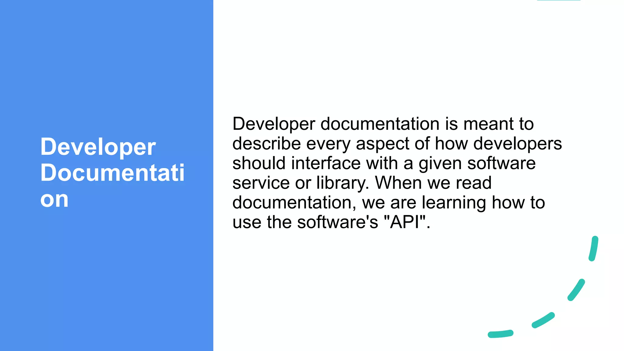 Developer
Documentati
on
Developer documentation is meant to
describe every aspect of how developers
should interface with a given software
service or library. When we read
documentation, we are learning how to
use the software's "API".
 