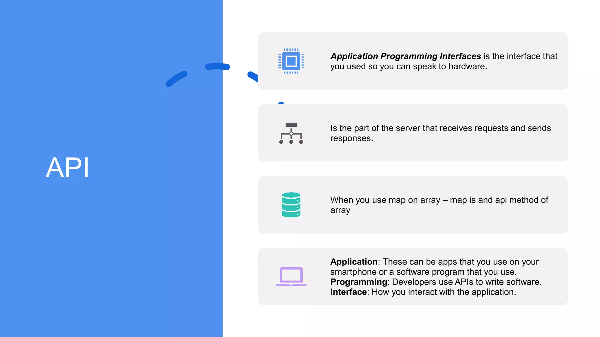 API
Application Programming Interfaces is the interface that
you used so you can speak to hardware.
Is the part of the server that receives requests and sends
responses.
When you use map on array – map is and api method of
array
Application: These can be apps that you use on your
smartphone or a software program that you use.
Programming: Developers use APIs to write software.
Interface: How you interact with the application.
 