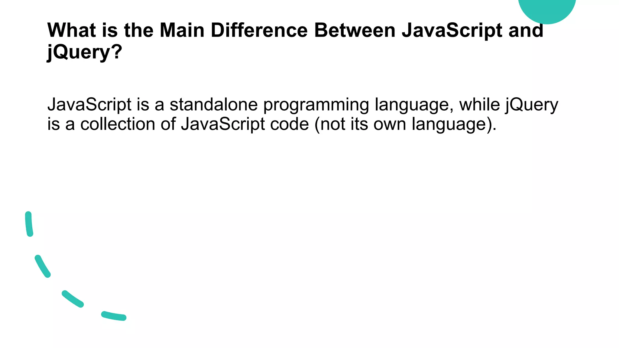 What is the Main Difference Between JavaScript and
jQuery?
JavaScript is a standalone programming language, while jQuery
is a collection of JavaScript code (not its own language).
 