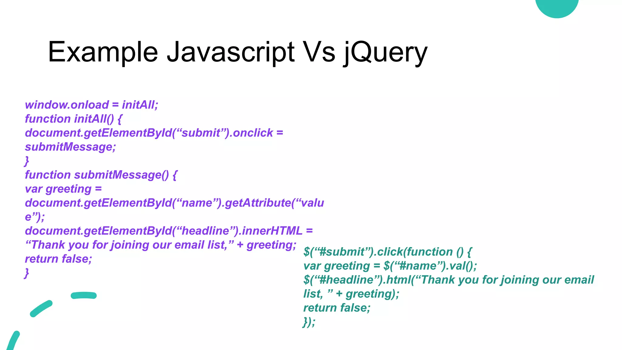 Example Javascript Vs jQuery
window.onload = initAll;
function initAll() {
document.getElementById(“submit”).onclick =
submitMessage;
}
function submitMessage() {
var greeting =
document.getElementById(“name”).getAttribute(“valu
e”);
document.getElementById(“headline”).innerHTML =
“Thank you for joining our email list,” + greeting;
return false;
}
$(“#submit”).click(function () {
var greeting = $(“#name”).val();
$(“#headline”).html(“Thank you for joining our email
list, ” + greeting);
return false;
});
 