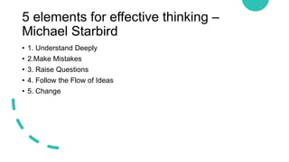 5 elements for effective thinking –
Michael Starbird
• 1. Understand Deeply
• 2.Make Mistakes
• 3. Raise Questions
• 4. Follow the Flow of Ideas
• 5. Change
 